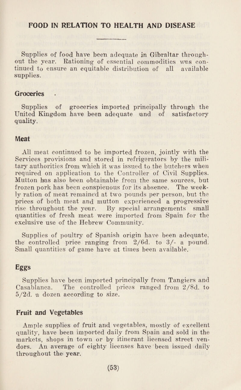 FOOD IN RELATION TO HEALTH AND DISEASE Supplies of food have been adequate in Gibraltar through¬ out the year. Rationing of essential commodities w*as con¬ tinued to ensure an equitable distribution of all available supplies. Groceries Supplies of groceries imported principally through the United Kingdom have been adequate tand of satisfactory quality. Meat All meat continued to be imported frozen, jointly with the Services provisions and stored in refrigerators by the mili¬ tary authorities from which it was issued to the butchers when required on application to the Controller of Civil Supplies. Mutton has also been obtainable from the same sources, but frozen pork has been conspicuous for its absence. The week¬ ly ration of meat remained at two pounds per person, but the prices of both meat and mutton experienced a progressive rise throughout the ye»ar. By special arrangements small quantities of fresh meat were imported from Spain for the exclusive use of the Hebrew Community. Supplies of poultry of Spanish origin have been adequate, the controlled price ranging from 2/6d. to 3/- a pound. Small quantities of game have sat times been available. Eggs Supplies have been imported principally from Tangiers and Casablanca. The controlled prices ranged from 2/8d. to 5/2 d. 'a dozen according to size. Fruit and Vegetables Ample supplies of fruit and vegetables, mostly of excellent quality, have been imported daily from Spain and sold in the markets, shops in town or by itinerant licensed street ven¬ dors. An average of eighty licenses have been issued daily throughout the year.