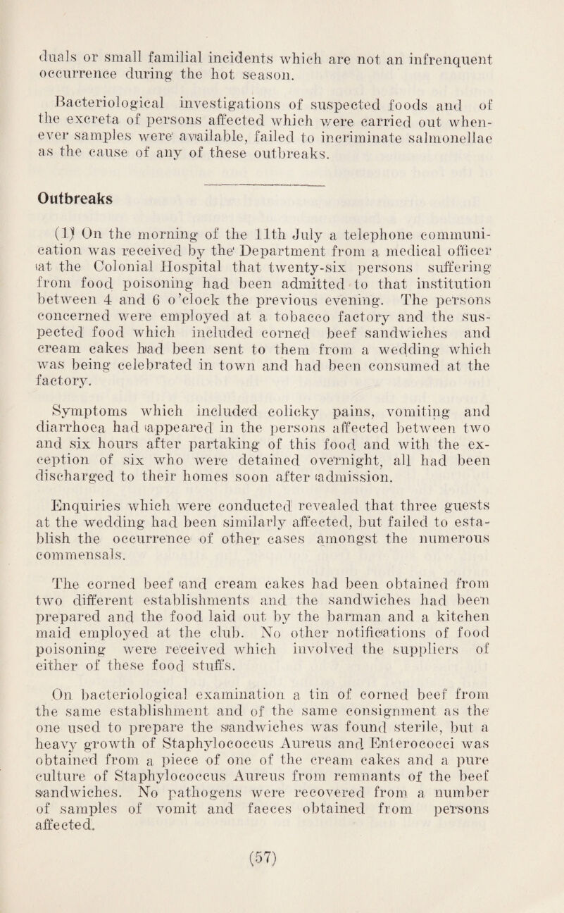 duals or small familial incidents which are not an infrenqnent occurrence during the hot season. Bacteriological investigations of suspected foods and of the excreta of persons affected which were carried out when¬ ever samples were' available, failed to incriminate salmonellae as the cause of any of these outbreaks. Outbreaks (1) On the morning of the 11th July a telephone communi¬ cation was received by the1 Department from a medical officer tat the Colonial Hospital that twenty-six persons suffering from food poisoning had been admitted to that institution between 4 and 6 o’clock the previous evening. The persons concerned were employed at a tobacco factory and the sus¬ pected food which included corned beef sandwiches and cream cakes bad been sent to them from a wedding which was being celebrated in town and had been consumed at the factory. Symptoms which included colicky pains, vomiting and diarrhoea had (appeared in the persons affected between two and six hours after partaking of this food and with the ex¬ ception of six who were detained overnight, all had been discharged to their homes soon after (admission. Enquiries which were conducted: revealed that three guests at the wedding had been similarly affected, but failed to esta¬ blish the occurrence of other; cases amongst the numerous commensals. The corned beef (and cream cakes had been obtained from two different establishments and the sandwiches had been prepared and the food laid out by the barman and a kitchen maid employed at the club. No other notifications of food poisoning were received which involved the suppliers of either of these food stuffs. On bacteriological examination a tin of corned beef from the same establishment and of the same consignment as the one used to prepare the siandwiches was found sterile, but a heavy growth of Staphylococcus Aureus and Enterococci was obtained from a piece of one of the cream cakes and a pure culture of Staphylococcus Aureus from remnants of the beef sandwiches. No pathogens were recovered from a number of samples of vomit and faeces obtained from persons affected.