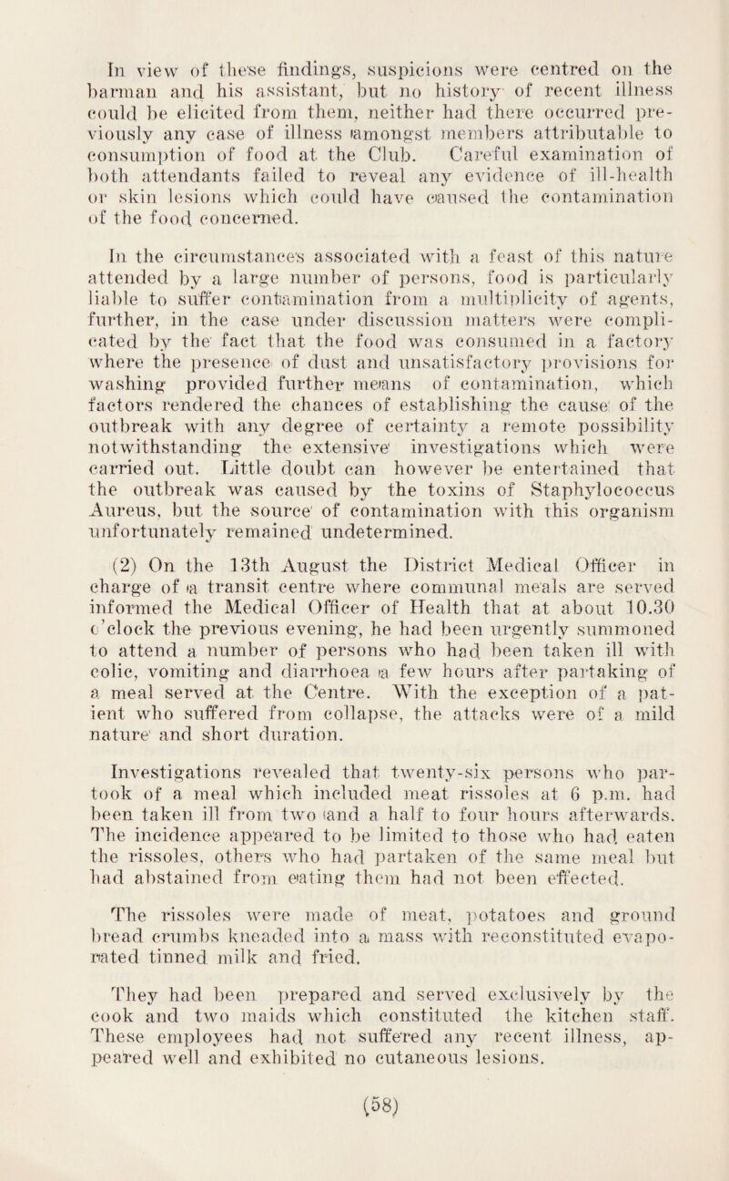 In view of tlie’se findings, suspicions were centred on the barman and his assistant, but no history of recent illness could be elicited from them, neither had there occurred pre¬ viously any case of illness (amongst members attributable to consumption of food at the Club. Careful examination of both attendants failed to reveal any evidence of ill-health or skin lesions which could have caused the contamination of the food concerned. In the circumstance's associated with a feast of this nature attended by a large number of persons, food is particularly liable to suffer contamination from a multiplicity of agents, further, in the ease under discussion matters were compli¬ cated by the fact that the food was consumed in a factory where the presence of dust and unsatisfactory provisions for washing provided further means of contamination, which factors rendered the chances of establishing the cause of the outbreak with any degree of certainty a remote possibility notwithstanding the extensive* investigations which were carried out. Little doubt can however be entertained that the outbreak was caused by the toxins of Staphylococcus Aureus, but the source* of contamination with this organism unfortunately remained undetermined. (2) On the 13th August the District Medical Officer in charge of »a transit centre where communal meals are served informed the Medical Officer of Health that at about 10.30 o’clock the previous evening, he had been urgently summoned to attend a number of persons who had been taken ill with colic, vomiting and diarrhoea a few hours after partaking of a meal served at the Centre. With the exception of a pat¬ ient who suffered from collapse, the attacks were of a mild nature* and short duration. Investigations revealed that twenty-six persons who par¬ took of a meal which included meat rissoles at 6 p.m. had been taken ill from two (and a half to four hours afterwards. The incidence appeared to be limited to those who had eaten the rissoles, others who had partaken of the same meal but had abstained from eating them had not been effected. The rissoles were made of meat, potatoes and ground bread crumbs kneaded into a mass with reconstituted evapo¬ rated tinned milk and fried. They had been prepared and served exclusively by the cook and two maids which constituted the kitchen staff. These employees had not. suffered any recent illness, ap¬ pealed well and exhibited no cutaneous lesions.