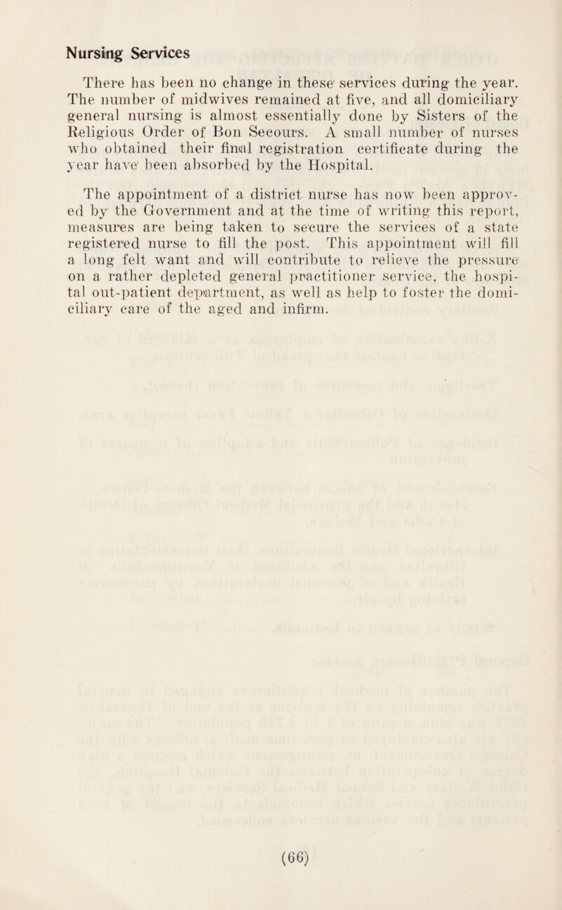 Nursing Services There has been no change in these' services during the year. The number of midwives remained at five, and all domiciliary general nursing is almost essentially done by Sisters of the Religious Order of Bon Secours. A small number of nurses who obtained their finial registration certificate during the year have' been absorbed by the Hospital. The appointment of a district nurse has now been approv¬ ed by the Government and at the time of writing this report, measures are being taken to secure the services of a state registered nurse to fill the post. This appointment will fill a long felt want and will contribute to relieve the pressure on a rather depleted general practitioner service, the hospi¬ tal out-patient department, as well as help to foster the domi¬ ciliary care of the aged and infirm.