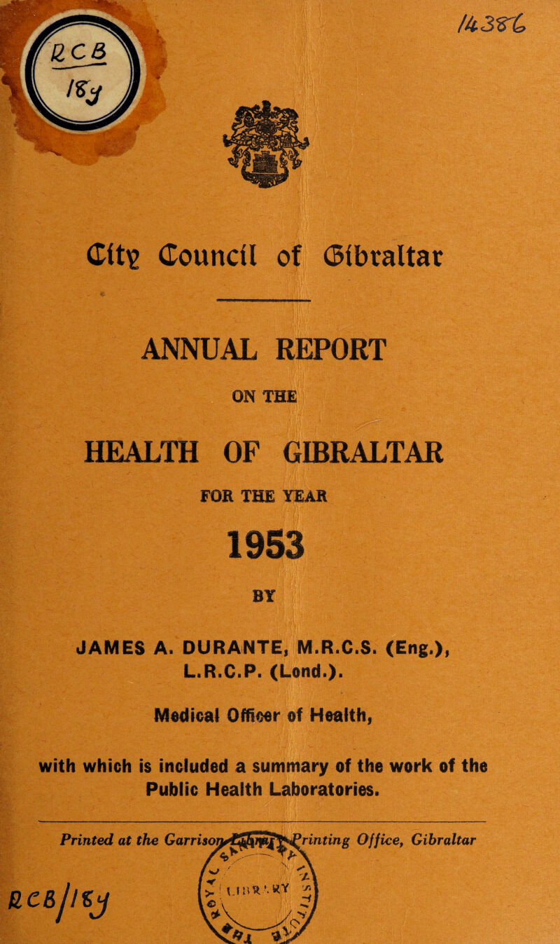 /43r£ Cit\> Council ANNUAL REPORT ON THE HEALTH OF GIBRALTAR FOR THE YEAR 1953 BY JAMES A. DURANTE, M.R.C.S. (Eng.), L.R.C.P. (Land.). Medical Officer of Health, with which is included a summary of the work of the Public Health Laboratories.