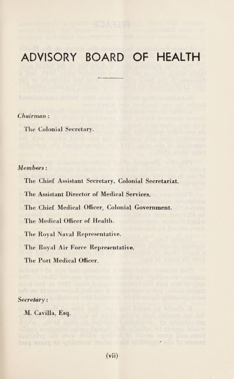 ADVISORY BOARD OF HEALTH Chairman : The Colonial Secretary. Members : The Chief Assistant Secretary, Colonial Secretariat. The Assistant Director of Medical Services. The Chief Medical Officer, Colonial Government. The Medical Officer of Health. The Royal Naval Representative. The Royal Air Force Representative. The Port Medical Officer. Secretary: M, Cavilla, Esq.