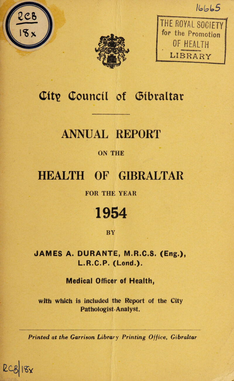 Hai&LS THE ROYAL SOCIETY for the Promotion OF HEALTH library City Council of Gibraltar ANNUAL REPORT - a . ON THE HEALTH OF GIBRALTAR FOR THE YEAR 1954 BY JAMES A. DURANTE, M.R.C.S. (Eng.), L.R.C.P. (Lend.). Medical Officer of Health, with which is included the Report of the City Pathologist Analyst, Printed at the Garrison Library Printing Office, Gibraltar £C$||*y