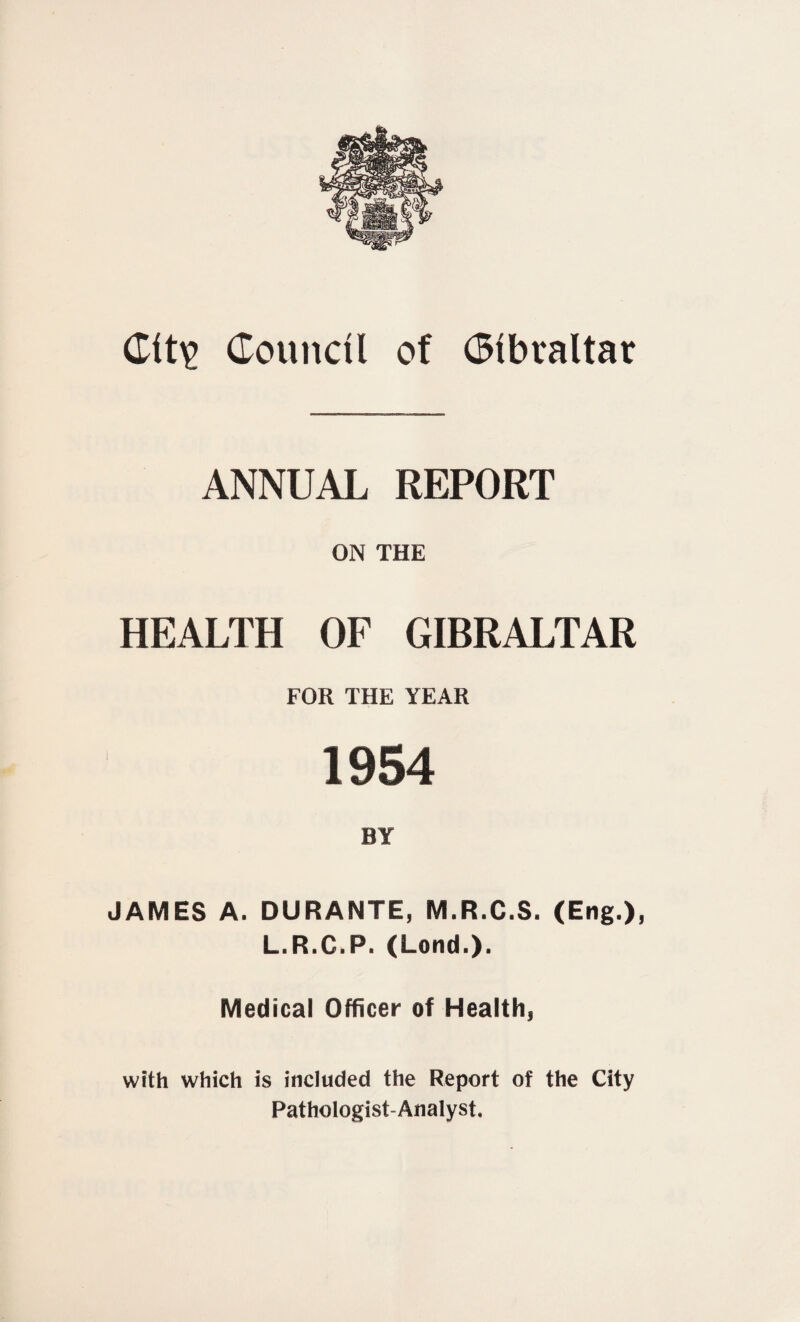 Cit\> Council of Gibraltar ANNUAL REPORT ON THE HEALTH OF GIBRALTAR FOR THE YEAR 1954 BY JAMES A. DURANTE, M.R.C.S. (Eng.), L.R.C.P.(Lond.). Medical Officer of Health, with which is included the Report of the City Pathologist-Analyst.