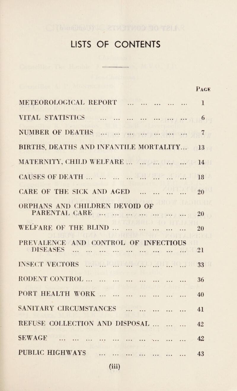 LISTS OF CONTENTS Page METEOROLOGICAL REPORT . VITAL STATISTICS . NUMBER OF DEATHS . BIRTHS, DEATHS AND INFANTILE MORTALITY... MATERNITY, CHILD WELFARE. CAUSES OF DEATH.. CARE OF THE SICK AND AGED . ORPHANS AND CHILDREN DEVOID OF PARENTAL CARE . WELFARE OF THE BLIND. 1 6 7 13 14 18 20 20 20 PREVALENCE AND CONTROL OF INFECTIOUS cr a CK’C JL J LX k / Jl. J k / ••• ••• ••• ••• i » • • • • • • « 21 INSECT VECTORS 33 RODENT CONTROL • • • 36 PORT HEALTH WORK. SANITARY CIRCUMSTANCES . REFUSE COLLECTION AND DISPOSAL ... SEWAGE . ... PUBLIC HIGHWAYS . 40 41 42 42 43