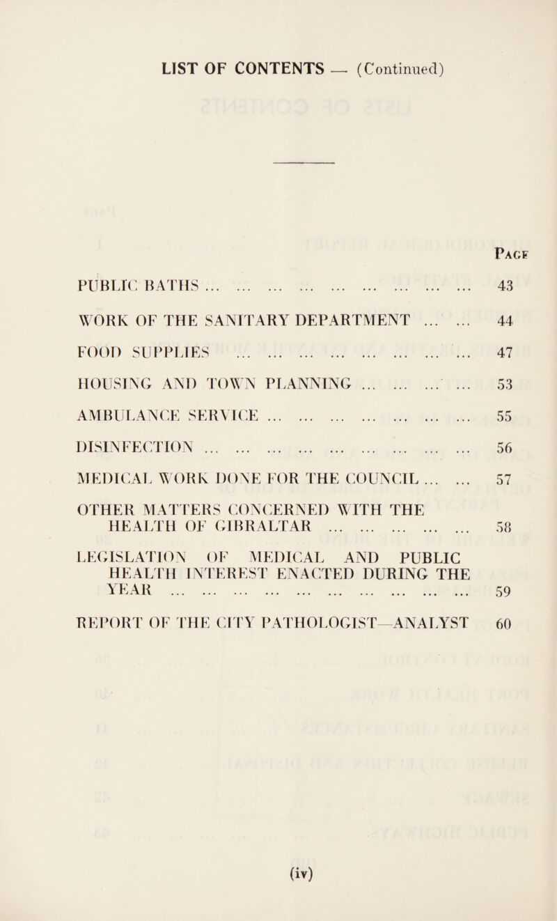 LIST OF CONTENTS — (Continued) PUBLIC BATHS. WORK OF THE SANITARY DEPARTMENT ... FOOD SUPPLIES . HOUSING AND TOWN PLANNING. AMBULANCE SERVICE. DISINFECTION. MEDICAL WORK DONE FOR THE COUNCIL ... PACF 43 44 47 53 55 56 57 OTHER MATTERS CONCERNED WITH THE HE ALTH OF G1B R ALT AR ... • * • • • • • 58 LEGISLATION OF MEDICAL AND PUBLIC HEALTH INTEREST ENACTED DURING THE YEAR • • • ••• ••• 59 REPORT OF THE CITY PATHOLOGIST—ANALYST 60