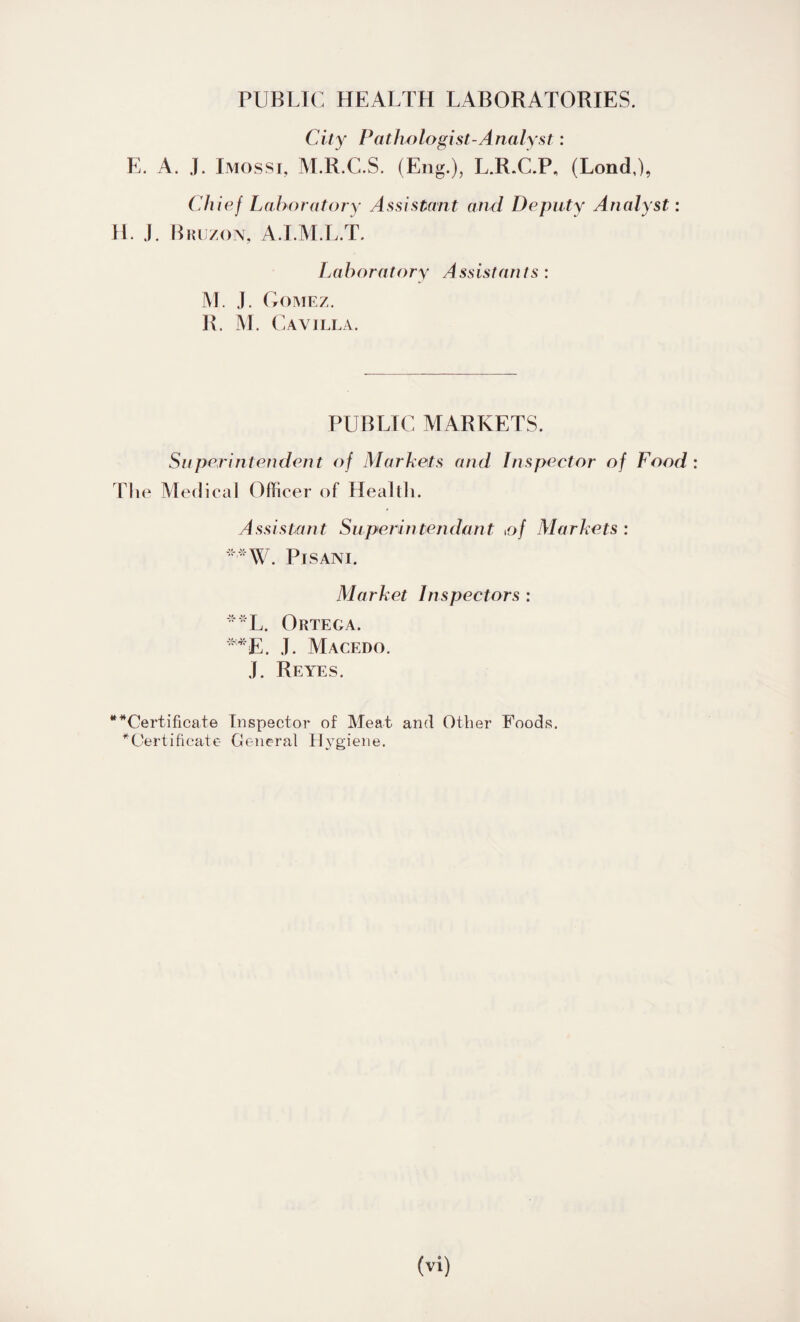 PUBLIC HEALTH LABORATORIES. City Pathologist-Analyst: E. A. J. Imossi, M.R.C.S. (Eng.), L.R.C.P, (Lond,), Chief Laboratory Assistant and Deputy Analyst: H. J. Bruzon, A.I.M.L.T. Laboratory Assistants : M. J. Gomez. R. M. C A VILLA. PUBLIC MARKETS. Superintendent of Markets and Inspector of Food: The Medical Officer of Health. Assistant Superintendont of Markets : *'*W. PlSANI. Market Inspectors : **L. Ortega. **E. J. Macedo. J. Reyes. ““Certificate Inspector of Meat and Other Foods. “Certificate General Hygiene.
