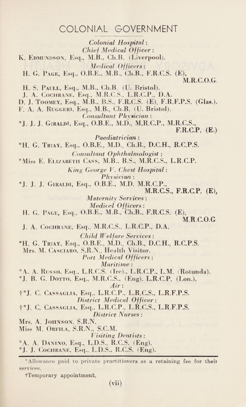 COLONIAL GOVERNMENT Colonial Hospital: Chief Medical Officer: K. Edmundson, Esq., M B.. Cli.B. (Liverpool). M edical Officers : H. G. Page, Esq., O.B.E., M.B., Cli.B., F.R.C.S. (E), M.R.C.O.G H. S. Paull, Esq., M.B., Cli.B. (U. Bristol). J. A. Cochrane, Esq, M.R.C.S, L.R.C.P, D.A. D. J. Toomey, Esq., M B, B.S, F.R.C.S. (E), F.R.F.P.S. (Glas.). F. A. A. Ruggeri. Esq, ALB, Ch.B. (U. Bristol). Consultant Physician : *J. J. J. Giraldi, Esq, O.B.E, M.D, M.R.C.P, M.R.C.S, F.R.C.P. (E.) Paediatrician : *H. G. Truy, Esq, O.B.E, M.I), Cli.B, D.C.H, R.C.P.S. Consultant Ophthalmologist : *Miss E. Elizabeth Cass, M.B, B.S, M.R.C.S, L.R.C.P. King George V. Chest Hospital: Physician : *J. J. J. Giraldi, Esq, O.B.E, M.D. M.R.C.P, M.R.C.S, F.R.C.P. (E), Maternity Services : Medical Officers : H. G. Page, Esq, O.B.E, M.B, Ch.B, F.R.C.S. (E). M.R.C.O.G J. A. Cochrane. Esq, M.R.C.S., L.R.C.P, D.A. Child Welfare Services : ML G. Triay, Esq, O.B.E, M.D, Ch.B, D.C.H, R.C.P.S. Mrs. M. Casctaro, S.R.N, Health Visitor. Port Medical Officers : Maritime : *A. A. Russo. Esq, L.R.C.S. (Ire), L.R.C.P, L.M. (Rotunda). M. B. G. Dotto. Esq, M.R.C.S, (Eng). L.R.C.P. (Lon.). j4. IT* * t*J. c. Cassaglia, Esq, L.R.C.P, L.R.C.S, L.R F.P.S. District Medical Officer: |*J. C. Cassaglia, Esq.. L.R.C.P, L.R.C.S, L.R F.P.S. District Nurses: Mrs. A. Johnson, S.R.N. Miss M. Orfila, S.R.N, S.C.M. Visiting Dentists : A. A. Danino. Esq, L.D.S, R.C.S. (Eng). *J. J. Cochrane, Esq, L.D.S, R.C.S. (Eng). * Allowance paid to private practitioners as a retaining fee for theii services. tTemporary appointment.