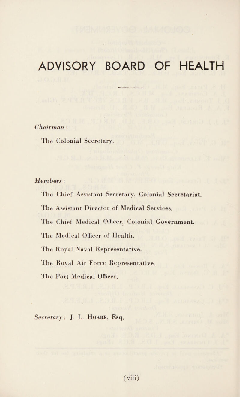 ADVISORY BOARD OF HEALTH Chairman : The Colonial Secretary. Members : The Chief Assistant Secretary, Colonial Secretariat. The Assistant Director of Medical Services. The Chief Medical Officer, Colonial Government, The Medical Officer of Health. The Royal Naval Representative. The Royal Air Force Representative, The Fort Medical Officer. Secretary: J. L. HoarE, Esq,