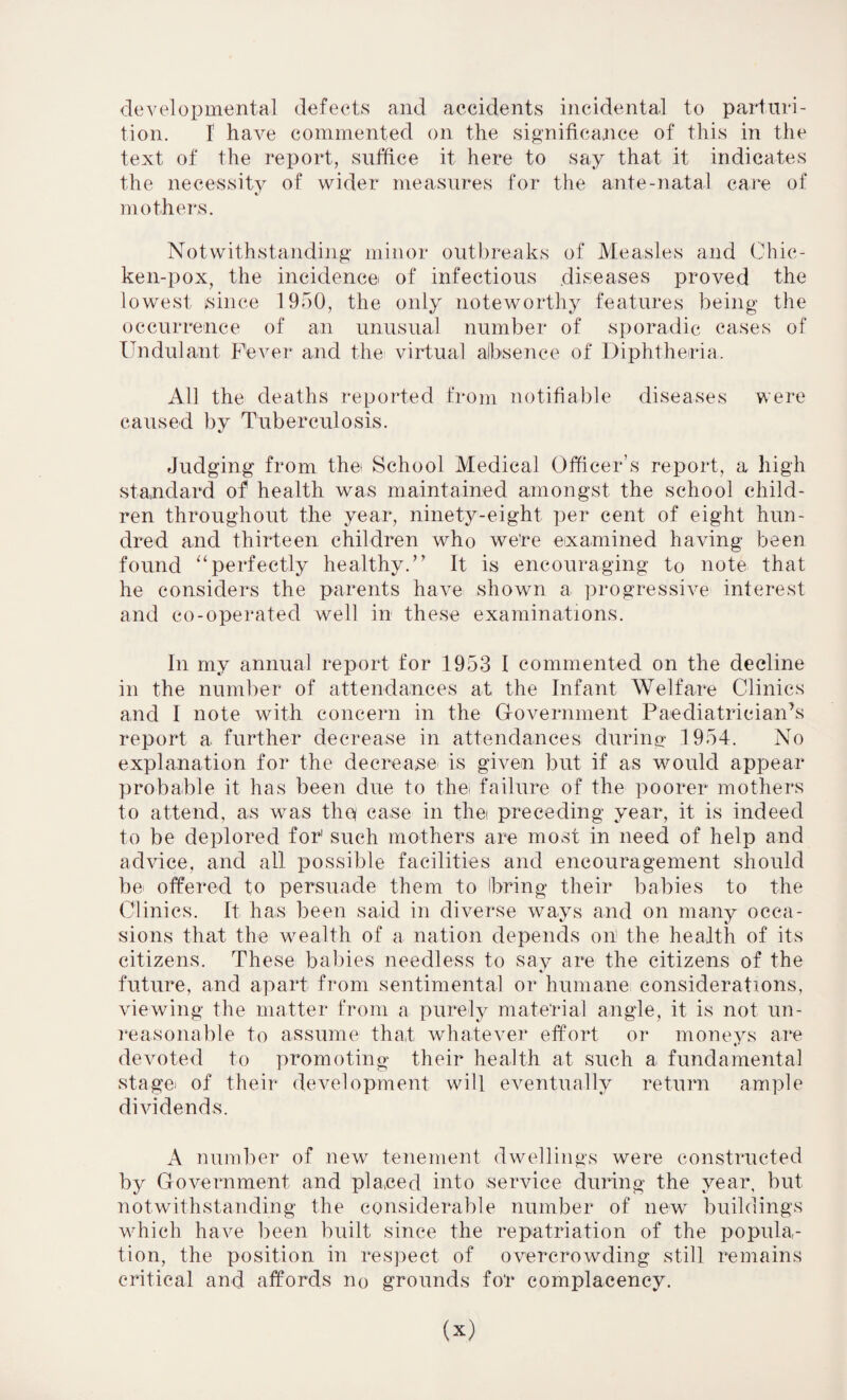 developmental defects and accidents incidental to parturi¬ tion. I have commented on the significance of this in the text of the report, suffice it here to say that it indicates the necessity of wider measures for the ante-natal care of mothers. Notwithstanding minor outbreaks of Measles and Chic¬ ken-pox, the incidence of infectious diseases proved the lowest since 1950, the only noteworthy features being the occurrence of an unusual number of sporadic cases of Undulant Fever and the virtual absence of Diphtheria. All the deaths reported from notifiable diseases were caused by Tuberculosis. Judging from the School Medical Officer’s report, a high standard of health was maintained amongst the school child¬ ren throughout the year, ninety-eight per cent of eight hun¬ dred and thirteen children who were examined having been found “perfectly healthy.” It is encouraging to note that he considers the parents have shown a progressive interest and co-operated well in these examinations. In my annual report for 1953 I commented on the decline in the number of attendances at the Infant Welfare Clinics and I note with concern in the Government Paediatrician’s report a further decrease in attendances during 1954. No explanation for the decrease is given but if as would appear probable it has been due to the. failure of the poorer mothers to attend, as was thq case in the. preceding year, it is indeed to be deplored for1 such mothers are most in need of help and advice, and all possible facilities and encouragement should be offered to persuade them to bring their babies to the Clinics. It has been said in diverse ways and on many occa¬ sions that the wealth of a nation depends on the health of its citizens. These babies needless to say are the citizens of the future, and apart from sentimental or humane considerations, viewing the matter from a purely material angle, it is not un¬ reasonable to assume tha,t whatever effort or moneys are devoted to promoting their health at such a fundamental stagei of their development will eventually return ample dividends. A number of new tenement dwellings were constructed by Government and placed into service during the year, but notwithstanding the considerable number of new buildings which have been built since the repatriation of the popula¬ tion, the position in respect of overcrowding still remains critical and affords no grounds fo'r complacency.