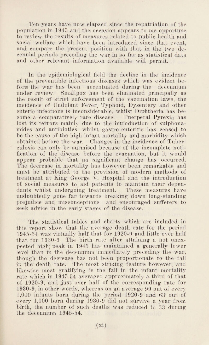 Ten years have now elapsed since the repatriation of the population in 1945 and thei occasion appears to me opportune to review the results of measures related to public health and social welfare which have been introduced since that event, and compare the present position with that in the two de¬ cennial periods preceding the war in so far as statistical data and other relevant information available will permit. In the' epidemiological field the decline in the incidence of the preventible infectious diseases which was evident be- forei the war has been accentuated during the decennium under review. Smallpox has been eliminated principally as the result of strict enforcement of the vaccination laws, the incidence of Undid ant Fever Typhoid, Dysentery and other enteric infections is inconsiderable, whilst Diphtheria has be¬ come a comparatively rare disease. Puerperal Pyrexia has lost its terrors mainly due to the introduction of sulphona- mides and antibiotics, whilst gast’ro-enteritis has ceased to be the cause of the high infant mortality and morbidity which obtained before the war. Changes in the incidence of Tuber¬ culosis can only be surmised because of the incomplete noti¬ fication of the disease before the evacuation, but it would appear probable that no significant change has occurred. The decrease in mortality has however been remarkable and must be attributed to the provision of modem methods of treatment at King; George V. Hospital and the introduction of social measures to aid patients to maintain their depen¬ dants whilst undergoing treatment. These measures have undoubtedly gone far towards breaking down long-standing prejudice and misconceptions and encouraged sufferers to .seek advice in the early stages of the disease. Thei statistical tables and charts which are included in this report show that the average death rate for the period 1945-54 was virtually half that for 1920-9 and little over half that for 1930-9 The birth rate after attaining a not unex¬ pected high; peak in 1945 has maintained a generally lower level than in the decennium immediately preceding the war, though the decrease has not been proportionate to the fall in thei death rate. The most striking featurei however, and likewise most gratifying is the fall in the infant mortality rate which in 1945-54 averaged approximately a third of that of 1920-9, and just over half of the corresponding rate for 1930-9, in other words, whereas on an average 99 out of every 1,000 infants born during the period 1920-9 and 63 out of every 1,000 born during 1930-9 did not survive a year from birth, the, number of such deaths was reduced to 33 during the decennium 1945-54.