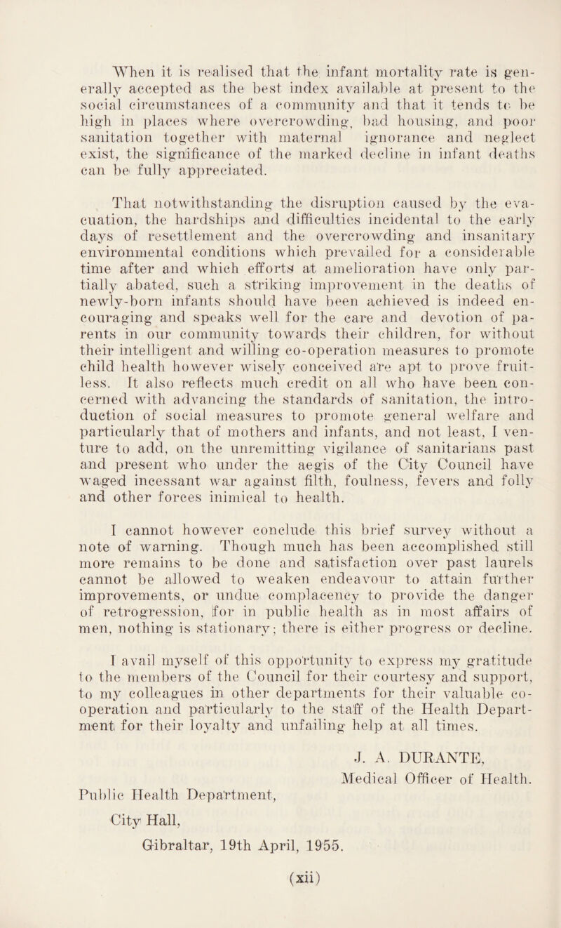 When it is realised that the infant mortality rate is gen¬ erally accepted as the best index available at present to the social circumstances of a community and that it tends to be high in places where overcrowding, bad housing, and poor sanitation together with maternal ignorance and neglect exist, the significance of the marked decline in infant deaths can be< fully appreciated. That notwithstanding the disruption caused by the eva¬ cuation, the hardships and difficulties incidental to the early days of resettlement and the overcrowding and insanitary environmental conditions which prevailed for a considerable time after and which efforts at amelioration have only par¬ tially abated, such a striking improvement in the deaths of newly-born infants should have been achieved is indeed en¬ couraging and speaks well for the care and devotion of pa¬ rents in our community towards their children, for without their intelligent and willing co-operation measures to promote child health however wisely conceived are apt to prove fruit¬ less. It also reflects much credit on all who have been con¬ cerned with advancing the standards of sanitation, the intro¬ duction of social measures to promote general welfare and particularly that of mothers and infants, and not least, I ven¬ ture to add, on the unremitting vigilance of sanitarians past and present who under the aegis of the City Council have waged incessant war against filth, foulness, fevers and folly and other forces inimical to health. I cannot however conclude this brief survey without a note of warning. Though much has been accomplished still more remains to be done and satisfaction over past laurels cannot be allowed to weaken endeavour to attain further improvements, or undue complacency to provide the danger of retrogression, for in public health as in most affairs of men, nothing is stationary; there is either progress or decline. I avail myself of this opportunity to express my gratitude to the members of the Council for their courtesy and support, to my colleagues in other departments for their valuable co¬ operation and particularly to the staff of the Health Depart¬ ment for their loyalty and unfailing help at all times. J. A. DURANTE, Medical Officer of Health. Public Health Department, City Hall, Gibraltar, 19th April, 1955.