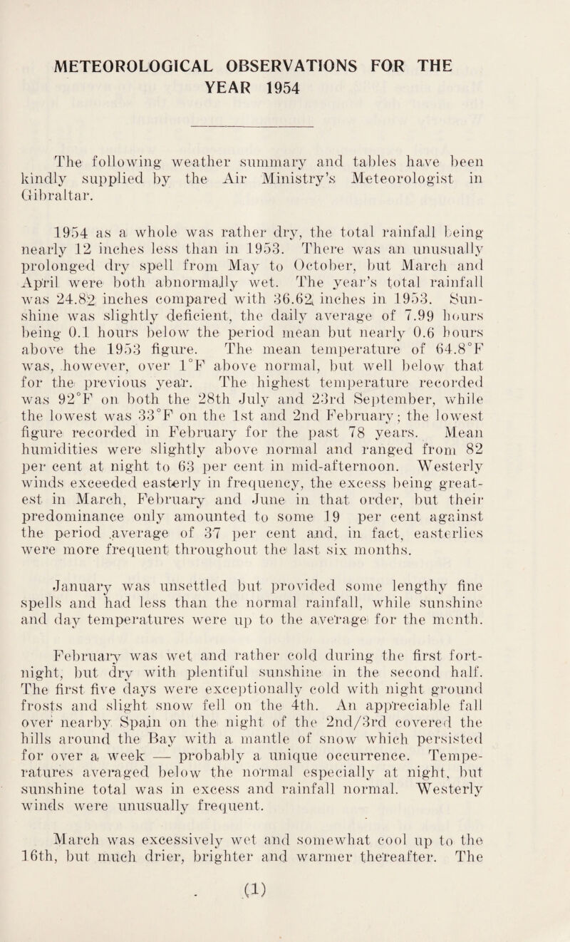 METEOROLOGICAL OBSERVATIONS FOR THE YEAR 1954 The following weather summary and tables have been kindly supplied by the Air Ministry’s Meteorologist in Gibraltar. 1954 as a whole was rather dry, the total rainfall being nearly 12 inches less than in 1953. There was an unusually prolonged dry spell from May to October, but March and April were both abnormally wet. The year’s total rainfall was 24.8-2 inches compared with 36.62t inches in 1953. Sun¬ shine was slightly deficient, the daily average of 7.99 hours being 0.1 hours below the period mean but nearly 0.6 hours above the 1953 figure. The mean temperature of 64.8°F was, however, over 1°F above normal, but well below that for the previous yeat*. The highest temperature recorded was 92°F on both the 28th July and 23rd September, while the lowest was 33°F on the 1st and 2nd February; the lowest figure recorded in February for the past 78 years. Mean humidities were slightly above normal and ranged from 82 per cent at night to 63 per cent in mid-afternoon. Westerly winds exceeded easterly in frequency, the excess being great¬ est in March, February and June in that order, but their predominance only amounted to some 19 per cent against the period .average of 37 per cent and, in fact, easterlies were more frequent throughout the last six months. January was unsettled but provided some lengthy fine spells and had less than the normal rainfall, while sunshine and day temperatures were up to the ave'ragei for the month. February was wet and rather cold during the first fort¬ night, but dry with plentiful sunshine in the second half. The first five days were exceptionally cold with night ground frosts and slight snow fell on the 4th. An appreciable fall over nearby Spain on the* night of the 2nd/3rd covered the hills around the Bay with a mantle of snow which persisted for over a, week — probably a unique occurrence. Tempe¬ ratures averaged below the normal especially at night, but sunshine total was in excess and rainfall normal. Westerly winds were unusually frequent. March was excessively wet and somewhat cool up to the 16th, but much drier, brighter and warmer thereafter. The