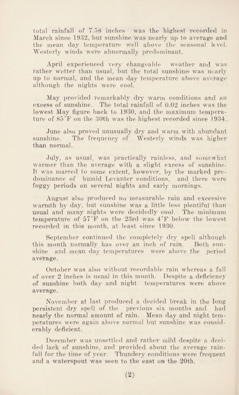 total rainfall of 7.58 inches was the highest recorded in March since 1932,. 'but sunshine was nearly up to average and the mean day temperature well above the seasonal level. Westerly winds we're abnormally predominant. April experienced very changeable weather and was rather wetter than usual, but the total sunshine* was nearly up to normal, and the mean day temperature above average although the nights were cool. May provided remarkably dry warm conditions and an excess of sunshine. The total rainfall of 0.02 inches was the lowest May figure back to 1930, and the maximum tempera¬ ture of 85°F on the 30th was the highest recorded since 1934. June also proved unusually dry and warm with abundant sunshine. The frequency of Westerly winds was higher than normal. July, as usual, was practically rainless, and somewhat warmer than the average with a slight excess of sunshine. It was marred to some extent, however, by the marked pre¬ dominance of humid Levanter conditions, and there were foggy periods on several nights and early mornings. August also produced no measurable rain and excessive warmth by day, but sunshine was a little less plentiful than usual and many nights were decidedly cool. The minimum temperature of 57°F on the 23rd was 4°F below the lowest recorded in this month, at least since 1930. September continued the completely dry spell although this month normally has over an inch of rain. Both sun¬ shine and mean day temperatures were above the period average. October was also without recordable rain whereas a fall of over 2 inches is usual in this month. Despite a deficiency of sunshine both day and night temperatures were above average. November at last produced a decided break in the long persistent dry spell of the previous six months and had nearly the normal amount of rain. Mean day and night tem¬ peratures were again above normal but sunshine was consid¬ erably deficient. December was unsettled and rather mild despite a deci¬ ded lack of sunshine, and'provided about the average rain¬ fall for the time of year. Thundery conditions were frequent and a waterspout was seen to the east on the 20th.