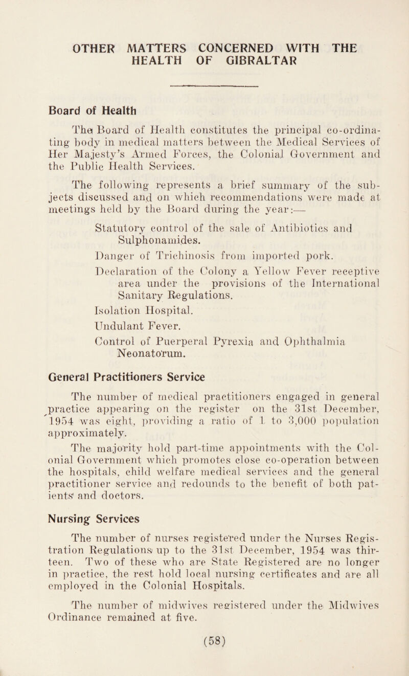 OTHER MATTERS CONCERNED WITH THE HEALTH OF GIBRALTAR Board of Health Tha Board of Health constitutes the principal co-ordina¬ ting body in medical matters between the Medical Services of Her Majesty’s Armed Forces, the Colonial Government and the Public Health Services. The following represents a brief summary of the sub¬ jects discussed and on which recommendations were made at meetings held by the Board during the year:— Statutory control of the sale of Antibiotics and Sulphonamides. Danger of Trichinosis from imported pork. Declaration of the Colony a., Yellow Fever receptive area under the provisions of the International Sanitary Regulations. Isolation Hospital. IJndulant Fever. Control of Puerperal Pyrexia and Ophthalmia Neonatorum. General Practitioners Service The number of medical practitioners engaged in general practice appearing on the register on the 31st December, 1954 was eight, providing a ratio of 1 to 3,000 population approximately. The majority hold part-time appointments with the Col¬ onial Government which promotes close co-operation between the hospitals, child welfare medical services and the general practitioner service and redounds to the benefit of both pat¬ ients and doctors. Nursing Services The number of nurses registered under the Nurses Regis¬ tration Regulations up to the 31st December, 1954 was thir¬ teen. Two of these who are State Registered are no longer in practice, the rest hold local nursing certificates and are all employed in the Colonial Hospitals. The number of midwives registered under the Midwives Ordinance remained at five.