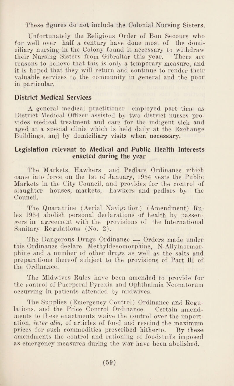 These figures do not include the Colonial Nursing Sisters. Unfortunately the Religious Order of Bon Seeours who for well over half a century have done most of the domi¬ ciliary nursing in the Colony found it necessary to withdraw their Nursing Sisters from Gibraltar this year. There are reasons to believe that this is only a temporary measure, and it is hoped that they will return and continue to render their valuable services to the community in general and the poor in particular. District Medical Services A general medical practitioner employed part time as District Medical Officer assisted by two district nurses pro¬ vides medical treatment and care for the indigent sick and aged at a special clinic which is held daily at the Exchange Buildings, and by domiciliary visits when necessary. Legislation relevant to Medical and Public Health Interests enacted during the year The Markets, Hawkers and Pedlars Ordinance which came into force on the 1st of January, 1954 vests the Public Markets in the City Council, and provides for the control of slaughter houses, markets, hawkers and pedlars by the Council. The Quarantine (Aerial Navigation) (Amendment) Ru¬ les 1954 abolish personal declarations of health by passen¬ gers in agreement with the) provisions of the International Sanitary Regulations (No. 2). The Dangerous Drugs Ordinance — Orders made under this Ordinance declare Methyldesomorphine, N-Allylnormor- phine and a number of other drugs as well as the salts and preparations thereof subject to the provisions of Part III of the Ordinance. The Midwives Rules have been amended to provide for the control of Puerperal Pyrexia and Ophthalmia Neonatorum occurring in patients attended by midwives. Tliei Supplies (Emergency Control) Ordinance and Regu¬ lations, and the Price Control Ordinance. Certain amend¬ ments to these enactments waive the control over the import¬ ation, inter alia, of articles of food and rescind the maximum prices for such commodities prescribed hitherto. By these amendments the control and rationing of foodstuffs imposed as emergency measures during the wa'r have been abolished.
