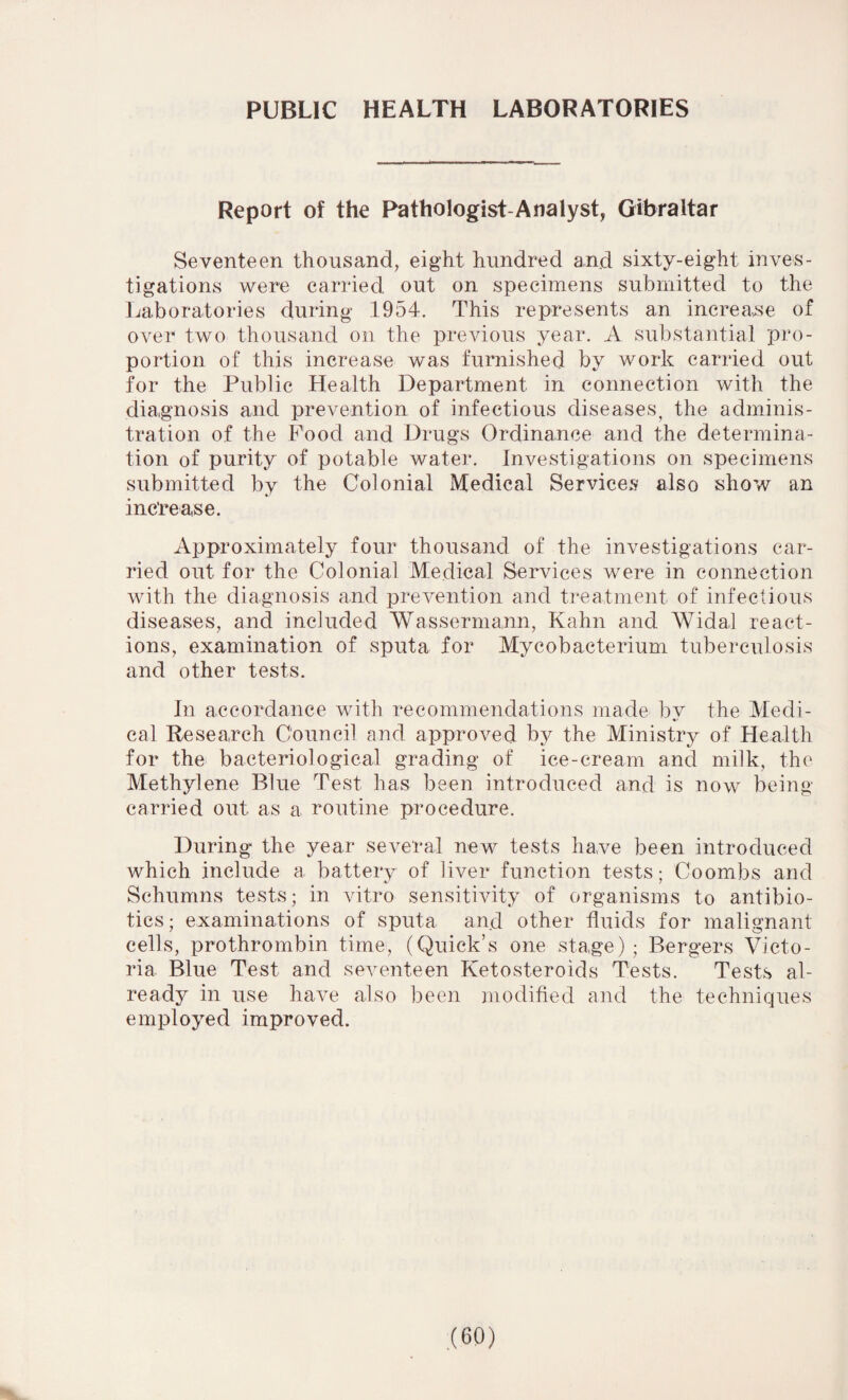 PUBLIC HEALTH LABORATORIES Report of the Pathologist-Analyst, Gibraltar Seventeen thousand, eight hundred and sixty-eight inves¬ tigations were carried out on specimens submitted to the Laboratories during 1954. This represents an increase of over two thousand on the previous year. A substantial pro¬ portion of this increase was furnished by work carried out for the Public Health Department in connection with the diagnosis and prevention of infectious diseases, the adminis¬ tration of the Food and Drugs Ordinance and the determina¬ tion of purity of potable water. Investigations on specimens submitted by the Colonial Medical Services also show an increase. Approximately four thousand of the investigations car¬ ried out for the Colonial Medical Services were in connection with the diagnosis and prevention and treatment of infectious diseases, and included Wassermann, Kahn and Widal react¬ ions, examination of sputa for Mycobacterium tuberculosis and other tests. In accordance with recommendations made bv the Medi- cal Research Council and approved by the Ministry of Health for the bacteriological grading of ice-cream and milk, the Methylene Blue Test has been introduced and is now being carried out as a routine procedure. During the year several new tests have been introduced which include a battery of liver function tests; Coombs and Schumns tests; in vitro sensitivity of organisms to antibio¬ tics; examinations of sputa and other fluids for malignant cells, prothrombin time, (Quick’s one stage) ; Bergers Victo¬ ria Blue Test and seventeen Ketosteroids Tests. Tests al¬ ready in use have also been modified and the techniques employed improved.