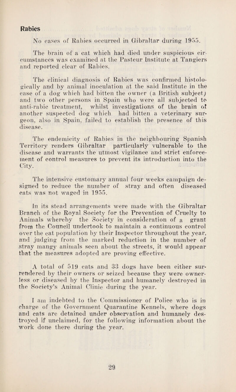 Rabies No cases of Rabies occurred in Gibraltar during 1955. The brain of a cat which had died under suspicious cir ¬ cumstances was examined at the Pasteur Institute at Tangiers and reported clear of Rabies. The clinical diagnosis of Rabies was confirmed histolo¬ gically and by animal inoculation at the said Institute in the case of a dog which had bitten the owner (a British subject; and two other persons in Spain who were all subjected to anti-rabic treatment, whilst investigations of the brain of another suspected dog which had bitten a veterinary sur¬ geon, also in Spain, failed to establish the presence of this disease. The endemicity of Rabies in the neighbouring Spanish Territory renders Gibraltar particularly vulnerable to the disease and warrants the utmost vigilance and strict enforce¬ ment of control measures to prevent its introduction into the City. The intensive customary annual four weeks campaign de¬ signed to reduce the number of stray and often diseased cats was not waged in 1955. In its stead arrangements were made with the Gibraltar Branch of the Royal Society for the Prevention of Cruelty to Animals whereby the Society in consideration of a grant from the Council undertook to maintain a continuous control over the cat population by their Inspector throughout the year, and judging from the marked reduction in the number of stray mangy animals seen about the streets, it would appear that the measures adopted are proving effective. A total of 519 cats and 33 dogs have been either sur¬ rendered by their owners or seized because they were owner¬ less or diseased by the Inspector and humanely destroyed in the Society’s Animal Clinic during the year. I am indebted to the Commissioner of Police who is in charge of the Government Quarantine Kennels, where dogs and cats are detained under observation and humanely des¬ troyed if unclaimed, for the following information about the work done there during the year.