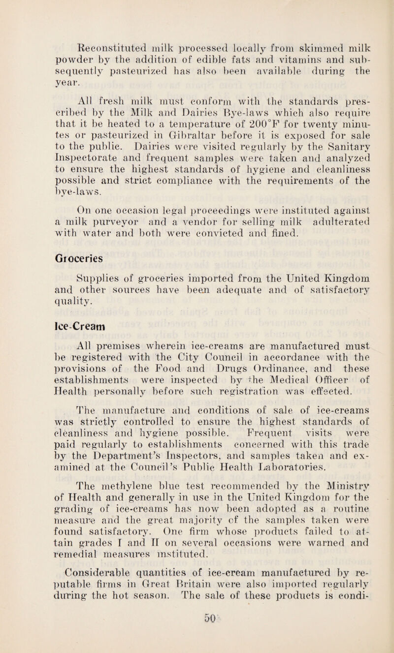 Be constituted milk processed locally from skimmed milk powder by the addition of edible fats and vitamins and sub¬ sequently pasteurized has also been available during the year. All fresh milk must conform with the standards pres¬ cribed by the Milk and Dairies Bye-laws which also require that it be heated to a temperature of 200°F for twenty minu¬ tes or pasteurized in Gibraltar before it is exposed for sale to the public. Dairies were visited regularly by the Sanitary Inspectorate and frequent samples were taken and analyzed to ensure the highest standards of hygiene and cleanliness possible and strict compliance with the requirements of the bye-laws. On one occasion legal proceedings were instituted against a milk purveyor and a vendor for selling milk adulterated with water and both were convicted and fined. Groceries Supplies of groceries imported from the United Kingdom and other sources have been adequate and of satisfactory quality. Ice-Cream All premises wherein ice-creams are manufactured must be registered with the City Council in accordance with the provisions of the Food and Drugs Ordinance, and these establishments were inspected by the Medical Officer of Health personally before such registration was effected. The manufacture and conditions of sale of ice-creams was strictly controlled to ensure the highest standards of cleanliness and hygiene possible. Frequent visits were paid regularly to establishments concerned with this trade by the Department’s Inspectors, and samples taken and ex¬ amined at the Council’s Public Health Laboratories. The methylene blue test recommended by the Ministry of Health and generally in use in the United Kingdom for the grading of ice-creams has now been adopted as a routine measure and the great majority of the samples taken were found satisfactory. One firm whose products failed to at¬ tain grades I and II on several occasions were warned and remedial measures instituted. Considerable quantities of ice-cream manufactured by re¬ putable firms in Great Britain were also imported regularly during the hot season. The sale of these products is condi-
