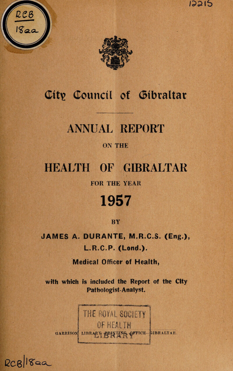 M- ■i ■■ W,- ■ B & ilp Kp ■ ANNUAL REPORT ON THE HEALTH OF GIBRALTAR FOR THE YEAR 1957 BY JAMES A. DURANTE, M.R.C.3. (Eng.), L.R.C.P. (Lontf.). Medical Officer of Health, with which is included the Report of the City Pathologist-Analyst. GARRTSO FFIOE- -ClIBRALTAR.