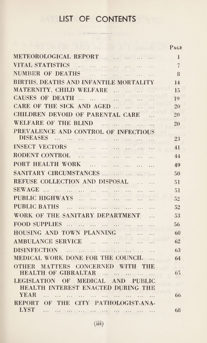LIST OF CONTENTS METEOROLOGICAL REPORT ... ... ... ... ... VITAL STATISTICS ... ... .. .. NUMBER OF DEATHS ... ... .. ... ... BIRTHS, DEATHS AND INFANTILE MORTALITY MATERNITY, CHILD WELFARE ... ... ... ... CAUSES OF DEATH.. ... ... ... CARE OF THE SICK AND AGED. .. CHILDREN DEVOID OF PARENTAL CARE ... WELFARE OF THE BLIND ... ... ... ... ... PREVALENCE AND CONTROL OF INFECTIOUS DISEASES ... ... ... ... ... ... ... ... INSECT VECTORS ... ... ... ... RODENT CONTROL ... ... ... ... ... ... ... PORT HEALTH WORK ... ... ... ... ... ... SANITARY CIRCUMSTANCES ... ... ... ... ... REFUSE COLLECTION AND DISPOSAL . SEWAGE.... . PUBLIC HIGHWAYS .. ... ... ... ... PUBLIC BATHS ... ... ..... ... WORK OF THE SANITARY DEPARTMENT ... FOOD SUPPLIES .. ... ... . HOUSING AND TOWN PLANNING . AMBULANCE SERVICE . DISINFECTION .. .. ... MEDICAL WORK DONE FOR THE COUNCIL ... OTHER MATTERS CONCERNED WITH THE HEALTH OF GIBRALTAR . LEGISLATION OF MEDICAL AND PUBLIC HEALTH INTEREST ENACTED DURING THE YEAR .. .. REPORT OF THE CITY PATHOLOGIST-ANA¬ LYST ... ... ... .. . Pace I 7 8 14 15 19 20 20 20 23 41 44 49 50 51 51 52 52 53 56 60 62 63 64 65 66 68 (Hi)