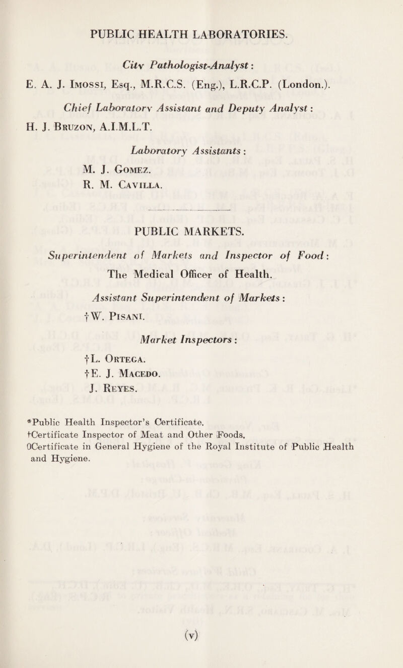 PUBLIC HEALTH LABORATORIES. City Pathologist-Analyst: E. A. J. Imossi, Esq., M.R.C.S. (Eng.), L.R.C.P. (London.). Ch ief Laboratory Assistant and Deputy Analyst: H. J. Bruzon, A.I.M.L.T. Laboratory Assistants : M. J. Gomez. R. M. CaVILLA. PUBLIC MARKETS. Superintendent of Markets and Inspector of Food: The Medical Officer of Health. Assistant Superintendent of Markets : |W. Pi sam. Market Inspectors: fL, Ortega. fE. J. Macedo. J. Reyes. ^Public Health Inspector’s Certificate. tOertificate Inspector of Meat and Other Poods. QOertifieate in General Hygiene of the Royal Institute of Public Health and Hygiene.