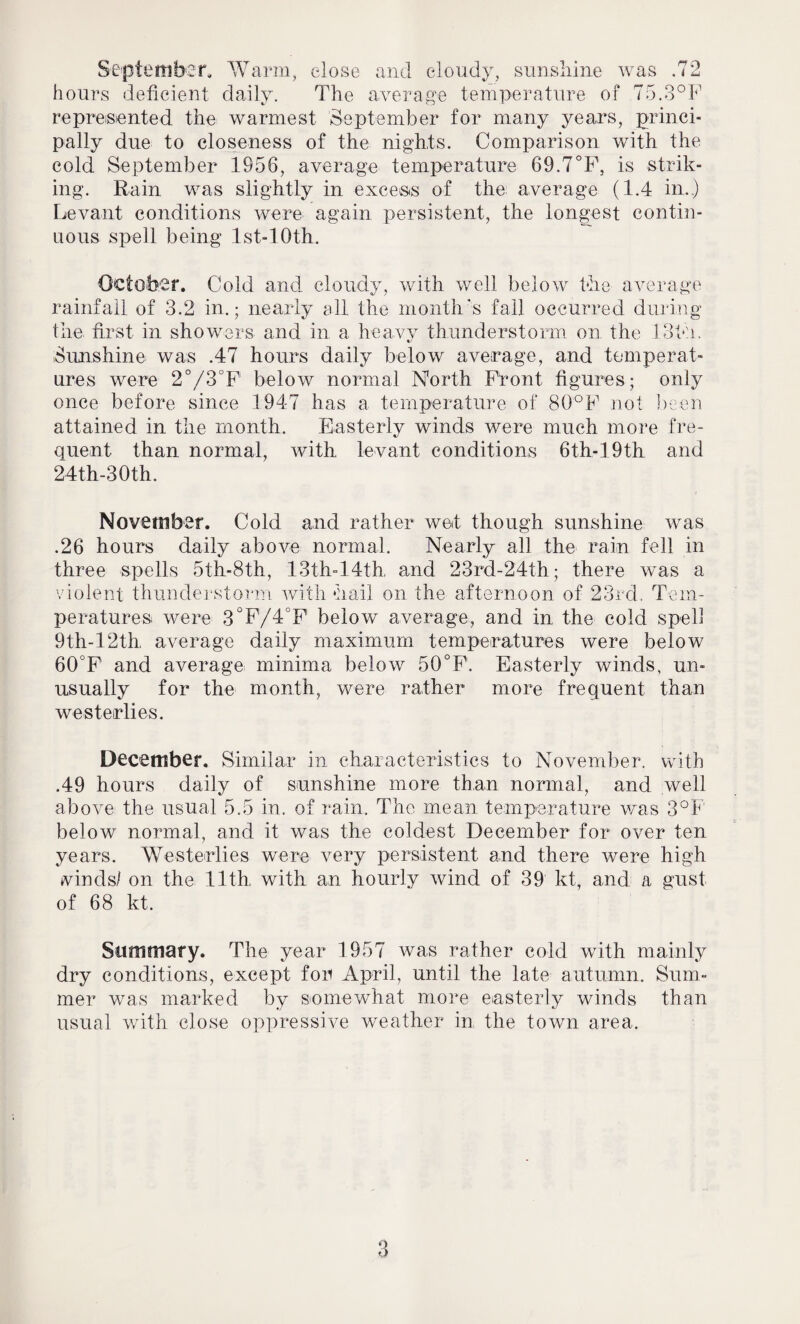 September, Warm, close and cloudy, sunshine was .72 hours deficient daily. The average temperature of 75.3°F represented the warmest September for many years, princi¬ pally due to closeness of the nights. Comparison with the cold September 1956, average temperature 69.7°F, is strik¬ ing. Rain was slightly in excess of the average (1.4 in..) Levant conditions were again persistent, the longest contin¬ uous spell being Ist-lOth. October. Cold and cloudy, with well below the average rainfall of 3.2 in.; nearly all the month's fall occurred during the first in showers and in a heavy thunderstorm on the 13th. Sunshine was .47 hours daily below average, and temperat¬ ures were 2°/3°F below normal North Flout figures; only once before since 1947 has a temperature of 80°F not been attained in the month. Easterly winds were much more fre¬ quent than normal, with levant conditions 6th-19th and 24th-30th. November. Cold and rather wet though sunshine was .26 hours daily above normal. Nearly all the rain fell in three spells 5th-8th, 13th-14th, and 23rd-24th; there was a violent thunderstorm with hail on the afternoon of 23rd. Tem¬ peratures were 3°F/4&F below average, and in the cold spell 9th- 12th. average daily maximum temperatures were below 60°F and average minima below 50°F. Easterly winds, un¬ usually for the month, were rather more frequent than westerlies. December. Similar in characteristics to November, with .49 hours daily of sunshine more than normal, and well above the usual 5.5 in. of rain. The mean temperature was 3°F below normal, and it was the coldest December for over ten years. Westerlies were very persistent and there were high winds/ on the 11th, with an hourly wind of 39 kt, and a gust of 68 kt. Summary. The year 1957 was rather cold with mainly dry conditions, except for April, until the late autumn. Sum¬ mer was marked by somewhat more easterly winds than usual with close oppressive weather in the town area.