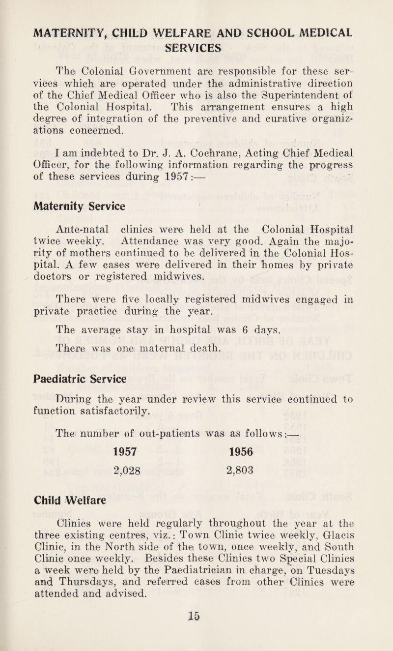 MATERNITY, CHILD WELFARE AND SCHOOL MEDICAL SERVICES The Colonial Government are responsible for these ser¬ vices which are operated under the administrative direction of the Chief Medical Officer who> is also the Superintendent of the Colonial Hospital. This arrangement ensures a high degree of integration of the preventive and curative organiz¬ ations concerned. I am indebted to Dr. J. A. Cochrane, Acting Chief Medical Officer, for the following information regarding the progress of these services during 1957:— Maternity Service 1 Ante-natal clinics were held at the Colonial Hospital twice weekly. Attendance was very good. Again the majo¬ rity of mothers continued to be delivered in the Colonial Hos¬ pital. A few cases were delivered in their homes by private doctors or registered midwives. There were five locally registered midwives engaged in private practice during the year. The average stay in hospital was 6 days. There was onet maternal death. Paediatric Service During the year under review this service continued to function satisfactorily. Thei number of out-patients was as follows •— 1957 2,028 1956 2,803 Child Welfare Clinics were held regularly throughout the year at the three existing centres, viz.: Town Clinic twice weekly, Glacis Clinic, in the North side of the town, once weekly, and South Clinic once weekly. Besides these Clinics two Special Clinics a week were held by the' Paediatrician in charge, on Tuesdays and Thursdays, and referred cases from other Clinics were attended and advised.