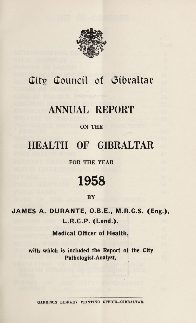 <Xitv Council of Cibtaltar ANNUAL REPORT ON THE HEALTH OF GIBRALTAR FOR THE YEAR 1958 BY JAMES A. DURANTE, O.R.E., M.R.C.S. (Eng.), L.R.C.P. (Lend.). Medical Officer of Health, with which is included the Report of the City Pathologist-Analyst. GARRISON LIBRARY PRINTING OFFICE—GIBRALTAR,