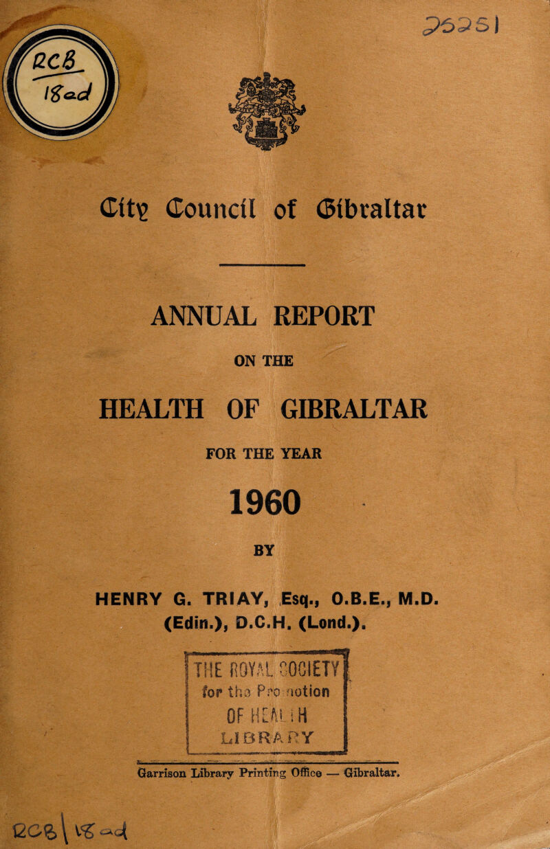 ANNUAL REPORT ON THE HEALTH OF GIBRALTAR FOR THE YEAR I960 BY HENRY G. TRIAY, Esq., O.B.E., M.D. (Edit!.), D.C.H. (Lond.). ■ - ' - -'7-7 7 v s— THE ROYAL SOCIETY for tho Promotion OF HEM.iH LIBRARY mrnml* 1 Garrison Library Printing Office — Gibraltar,