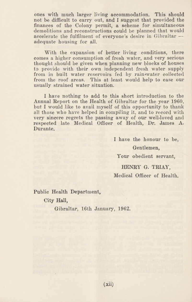 ones with much larger living accommodation. This should not be difficult to carry out, and I suggest that provided the finances of the Colony permit, a scheme for simultaneous demolitions and reconstructions could be planned that would accelerate the fulfilment of everyone’s desire in Gibraltar — adequate housing for all. With the expansion of better living conditions, there comes a higher consumption of fresh water, and very serious thought should be given when planning new blocks of houses to provide with their own independent fresh water supply from in built water reservoirs fed by rain-water collected from the roof areas. This at least would help to ease our usually strained water situation. I have nothing to add to this short introduction to the Annual Report on the Health of Gibraltar for the year I960, but I would like to avail myself of this opportunity to thank all those who have helped in compiling it, and to record with very sincere regrets the passing away of our well-loved and respected late Medical Officer of Health, Dr. James A. Durante. I have the honour to be, Gentlemen, Your obedient servant, HENRY G. TRIAY, Medical Officer of Health. Public Health Department* City Hall, Gibraltar, 16th January, 1962.