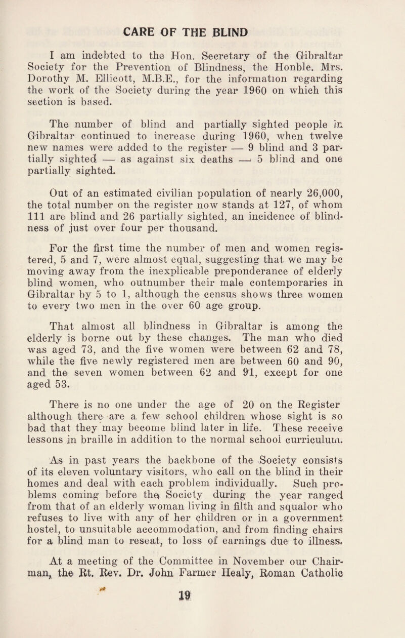CARE OF THE BLIND I am indebted to the Hon. Secretary of the Gibraltar Society for the Prevention of Blindness, the Honble. Mrs. Dorothy M. Ellicott, M.B.E., for the information regarding the work of the Society during the year I960 on which this section is based. The number of blind and partially sighted people in Gibraltar continued to increase during 1960, when twelve new names were added to the register — 9 blind and 3 par¬ tially sighted — as against six deaths —* 5 blind and one partially sighted. Out of an estimated civilian population of nearly 26,000, the total number on the register now stands at 127, of whom 111 are blind and 26 partially sighted, an incidence of blind¬ ness of just over four per thousand. For the first time the number of men and women regis¬ tered, 5 and 7, were almost equal, suggesting that we may be moving away from the inexplicable preponderance of elderly blind women, who outnumber their male contemporaries in Gibraltar by 5 to 1, although the census shows three women to every two men in the over 60 age group. That almost all blindness in Gibraltar is among the elderly is borne out by these changes. The man who died was aged 73, and the five women were between 62 and 78, while the five newly registered men are between 60 and 90, and the seven women between 62 and 91, except for one aged 53. There is no one under the age of 20 on the Register although there are a few school children whose sight is so bad that they may become blind later in life. These receive lessons in braille in addition to the normal school curriculum. As in past years the backbone of the Society consists of its eleven voluntary visitors, who call on the blind in their homes and deal with each problem individually. Such pro¬ blems coming before the* Society during the year ranged from that of an elderly woman living in filth and squalor who refuses to livei with any of her children or in a government hostel, to unsuitable accommodation, and from finding chairs for a blind man to reseat, to loss of earnings due to illness. At a meeting of the Committee in November our Chair¬ man, the Rt. Rev. Dr. John Farmer Healy, Roman Catholic