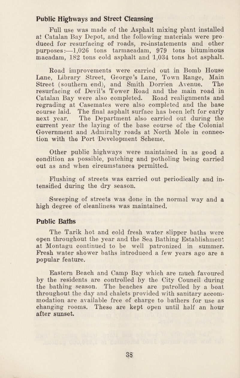 Public Highways atid Street Cleansing Fhll use was made of the Asphalt mixing plant installed at Catalan Bay Depot, and the following materials were pro^ duced for resurfacing of roads, re-instatements and other purposes:—1,026 tons tarmacadam, 979 tons bituminous macadam, 182 tons cold asphalt and 1,034 tons hot asphalt. Road improvements were carried out in Bomb House Lane, Library Street, George’s Lane, Town Range, Main Street (southern end), and Smith Dorrien Avenue. The resurfacing of Devil’s Tower Road and the main road in Catalan Bay were also completed. Road realignments and regrading at Casemates were also completed and the base course laid. The final asphalt surface has been left for early next year. The Department also carried out during the current year the laying of the base course of the Colonial Government and Admiralty roads at North Mole in connec¬ tion with the Port Development Scheme. Other public highways were maintained in as good a condition as possible, patching and potholing being carried out as and when circumstances permitted. Flushing of streets was carried out periodically and in¬ tensified during the dry season. (Sweeping of streets was done in the normal way and a high degree of cleanliness was maintained. Public Baths The Tarik hot and cold fresh water slipper baths were open throughout the year and the Sea Bathing Establishment at Montagu continued to be well patronized in summer. Fresh water shower baths introduced a few years ago are a popular feature. Eastern Beach and Camp Bay which are much favoured by the residents are controlled by the City Council during the bathing season. The beaches are patrolled by a boat throughout the day and chalets provided with sanitary accom¬ modation are available free of charge to bathers for use as changing rooms. These are kept open until half an hour after sunset.