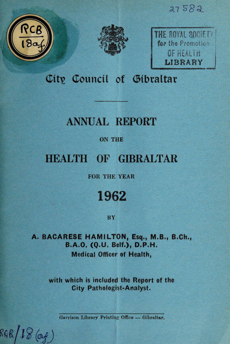 3CI $8^ 11C O-UVjIt THE ROYAL for the Promotic fm nr 3 „ I v*& LIBRARY Gibraltar ANNUAL REPORT ON THE HEALTH OF GIBRALTAR FOR THE YEAR 1962 BY A. BACARESE HAMILTON, Esq., M.B., B.Ch., B.A.O. (Q.U. Belt.), D.P.H. Medical Officer of Health, with which is included the Report of the City Pathologist-Analyst. Garrison Library Printing Office — Gibraltar*