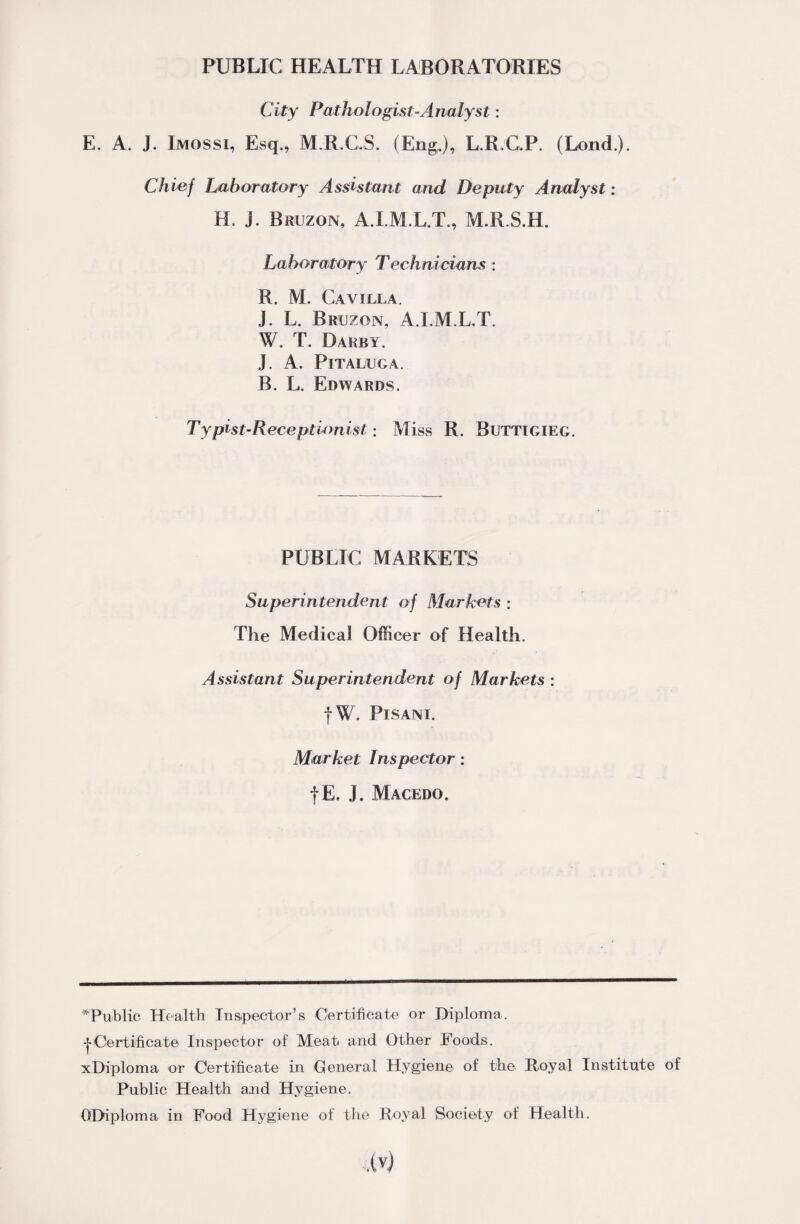 PUBLIC HEALTH LABORATORIES City Pathologist Analyst: E. A. J. Imossi, Esq., M.R.C.S. (Eng.), L.R.G.P. (Lend.). Chief Laboratory Assistant and Deputy Analyst: H. j. Bruzon, A.I.M.L.T., M.R.S.H. Laboratory Technicians : R. M. Cavilla. J. L. Bruzon, A.LM.L.T. W. T. Darby. J. A. Pitaluga. B. L. Edwards. Typist-Receptionist; Miss R. Buttigxeg. PUBLIC MARKETS Superintendent of Markets : The Medical Officer of Health. Assistant Superintendent of Markets : fW. Pisani. Market Inspector: f E. J. Macedo. '^Public Health Inspector’s Certificate or Diploma. |Certificate Inspector of Meat and Other Foods. xDiploma or Certificate in General Hygiene of the Royal Institute of Public Health and Hygiene. ODiploma in Food Hygiene of the Royal Society of Health.