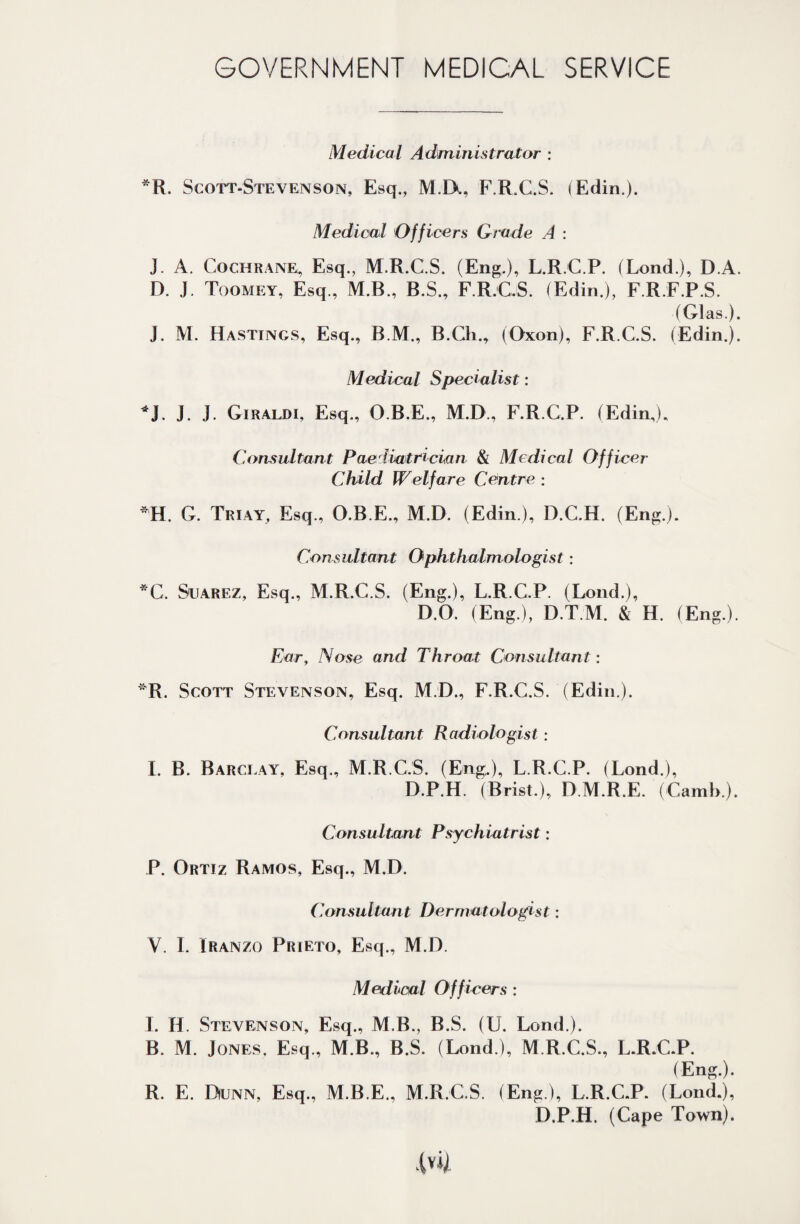 GOVERNMENT MEDICAL SERVICE Medical Administrator : *R. Scott-Stevenson, Esq., M IX, F.R.C.S. (Edin.). Medical Officers Grade A : J. A. Cochrane, Esq., M.R.C.S. (Eng.), L.R.C.P. (Lond.), D.A. D. J. Toomey, Esq., M.B., B.S., F.R.CS. (Edin.), F.R.F.P.S. (Glas). J. M. Hastings, Esq., B.M., B.Ch., (Oxon), F.R.G.S. (Edin.). Medical Specialist: *J. J. J. Giraldi, Esq., O.B.E., M.D., F.R.C.P. (Edin,), Consultant Paediatrician & Medical Officer Child Welfare Centre ; *H. G. Triay, Esq., O.B.E., M.D. (Edin.), D.C.H. (Eng.). Consultant Ophthalmologist: *C. Suarez, Esq., M.R.C.S. (Eng.), L.R.C.P. (Loud.), D.O. (Eng.), D.T.M. & H. (Eng.). Ear, Nose and Throat Consultant: *R. Scott Stevenson, Esq. M.D., F.R.C.S. (Edin ). Consultant Radiologist: I. B. Barclay, Esq., M.R.C.S. (Eng.), L.R.C.P. (Lond.), D.P.H. (Brist.), D.M.R.E. (Camb.). Consultant Psychiatrist: P. Ortiz Ramos, Esq., M.D. Consultant Dermatologist: V. I. Iranzo Prieto, Esq., M.D. Medical Officers : I. H. Stevenson, Esq., M.B., B.S. (U. Lond.). B. M. Jones, Esq., M.B., B.S. (Lond ), M.R.C.S, L.R.C.P. (Eng.). R. E. Dunn, Esq., M.B.E., M.R.CS. (Eng), L.R.C.P. (Lond.), D.P.H. (Cape Town).