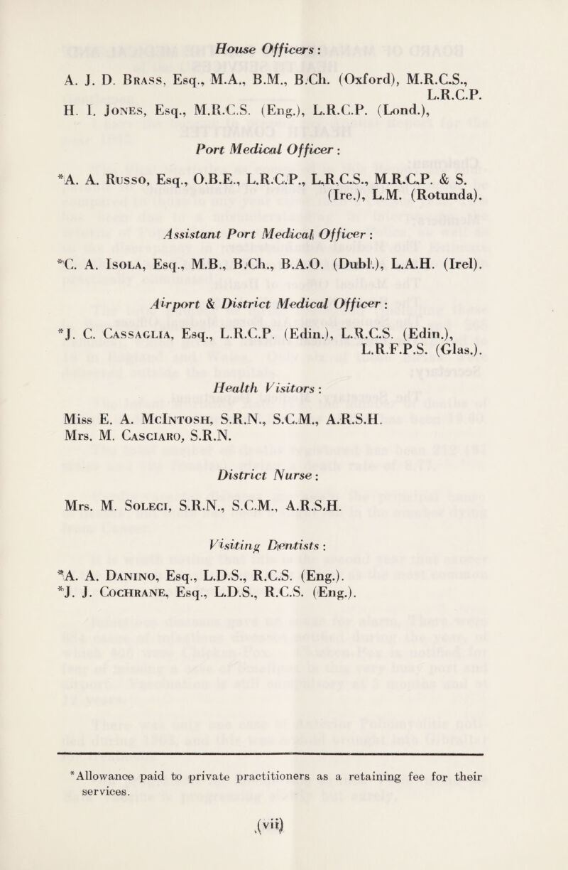 Home Officers: A. J. D. Brass, Esq., M.A., B.M., B.Ch. (Oxford), M.R.C.S., L.R.C.P. H. I. Jones, Esq., M.R.C.S. (Eng.), L.R.C.P. (Lond.), Port Medical Officer: *A. A. Russo, Esq., O.B.E., L.R.G.P., L.R.C.S., M.R.C.P. & S. (Ire.), L.M. (Rotunda). Assistant Port Medical Officer ; *’C. A. Isola, Esq., M.B., B.Ch., B.A.O. (Dubl.), L.A.H. (Irel). Airport & District Medical Officer: *J. C. Gassaglia, Esq., L.R.C.P. (Edin.), L.R.C.S. (Edin.), L.R.F.P.S. (Glas.). Health Visitors: Miss E. A. McIntosh, S.R.N., S.G.M., A.R.S.H. Mrs. M. Casciaro, S.R.N. District Nurse: Mrs. M. Soleci, S.R.N., S.C.M., A.R.S,H. Visiting Dentists : *'A. A. Danino, Esq., L.D.S., R.C.S. (Eng.). *J. J. Cochrane, Esq., L.D.S., R.C.S. (Eng.). * Allowance paid to private practitioners as a retaining fee for their services.