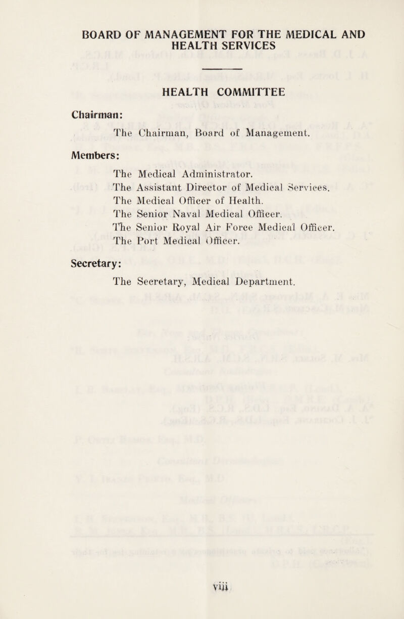 BOARD OF MANAGEMENT FOR THE MEDICAL AND HEALTH SERVICES HEALTH COMMITTEE Chairman: The Chairman, Board of Management. Members: The Medical Administrator. The Assistant Director of Medical Services. The Medical Officer of Health. The Senior Naval Medical Officer. Iffie Senior Royal Air Force Medical Officer. The Port Medical Officer. Secretary: The Secretary, Medical Department.