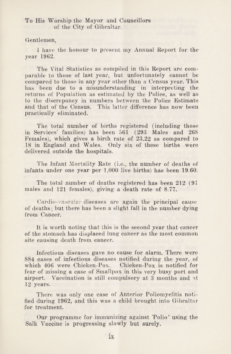 To His Worship the Mayor and Councillors of the City of Gibraltar. Gentlemen, 1 have the honour to present my Annual Report for the year 1962. The Vital Statistics as compiled in this Report are com¬ parable to those of last year, but unfortunately cannot be compared to those> in any year other than a Census year. This has been due to a misunderstanding in interpreting the returns of Population as estimated by the Police, as well as to the discrepancy in numbers between the Police Estimate and that of the Census. This latter difference has now been practically eliminated. The total number of births registered (including those in Services’ families) has been 561 (293 Males and 268 Females), which gives a birth rate of 23.22 as compared to 18 in England and Wales. Only six of these births were delivered outside the hospitals. The Infant Mortality Rate (i.e., the number of deaths of infants under one year per 1,000 live births) has been 19.60. i The total number of deaths registered has been 212 (91 males and 121 females), giving a death rate of 8.77. Cardie-vascular diseases are again the principal cause of deaths; but there has been a slight fall in the number dying from Cancer. It is worth noting that this is the second year that cancer of the stomach has displaced lung cancer as the most common site causing death from cancer. Infectious diseases gave no' cause for alarm. There were 884 cases of infectious diseases notified during the year, of which 406 were Chicken-Pox. Chicken-Pox is notified for fear of missing a case of Smallpox in this very busy port and airport. Vaccination is still compulsory at 3 months and at 12 years. There was only one case of Anterior Poliomyelitis noti¬ fied during 1962, and this was a child brought into Gibraltar for treatment. Our programme for immunizing against ‘Polio’ using the Salk Vaccine is progressing slowly but surely.