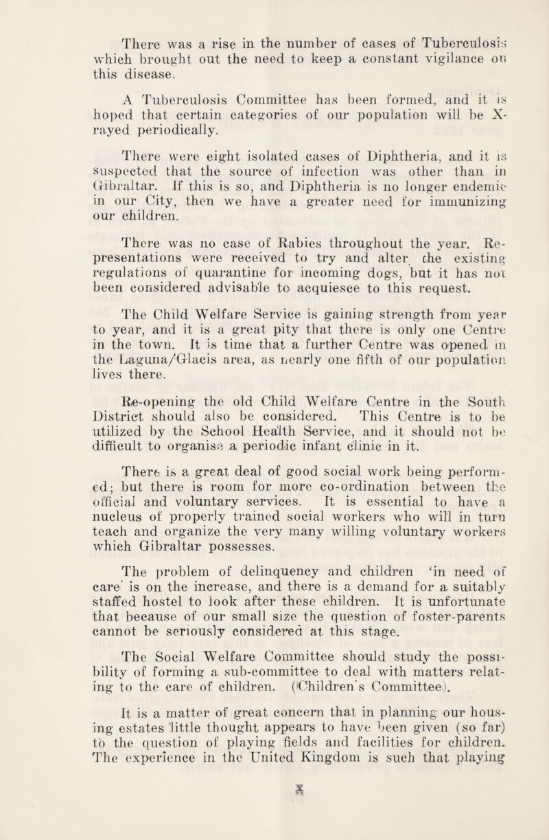 There was a rise in the number of cases of Tuberculosis which brought out the need to keep a constant vigilance on this disease. A Tuberculosis Committee has been formed, and it is hoped that certain categories of our population will be X- rayed periodically. There were eight isolated cases of Diphtheria, and it is suspected that the source of infection was other than in Gibraltar, if this is so, and Diphtheria is no longer endemic in our City, then we have a greater need for immunizing our children. There was no case of Rabies throughout the year. Re¬ presentations were received to try and alter che existing regulations of quarantine for incoming dogs, but it has nut been considered advisable to acquiesce to this request. The Child Welfare Service is gaining strength from year to year, and it is a great pity that there is only one Centre in the town. It is time that a further Centre was opened in the Laguna/Glacis area, as nearly one fifth of our population lives there. Re-opening the old Child Welfare Centre in the South District should also be considered. This Centre is to be utilized by the School Health Service, and it should not be difficult to organise a, periodic infant clinic in it. There is a great deal of good social work being perform¬ ed; but there is room for more co-ordination between the official and voluntary services. It is essential to have a nucleus of properly trained social workers who will in turn teach and organize the very many willing voluntary workers which Gibraltar possesses. The problem of delinquency and children fin need of care' is on the increase, and there is a demand for a suitably staffed hostel to look after these children. It is unfortunate that because of our small size the question of foster-parents cannot be seriously considered at this stage. The Social Welfare Committee should study the possi¬ bility of forming a sub-committee to deal with matters relat¬ ing to the care of children. (iChildren s Committee). It is a matter of great concern that in planning our hous¬ ing estates little thought appears to have been given (so far) to the question of playing fields and facilities for children. The experience in the United Kingdom is such that playing