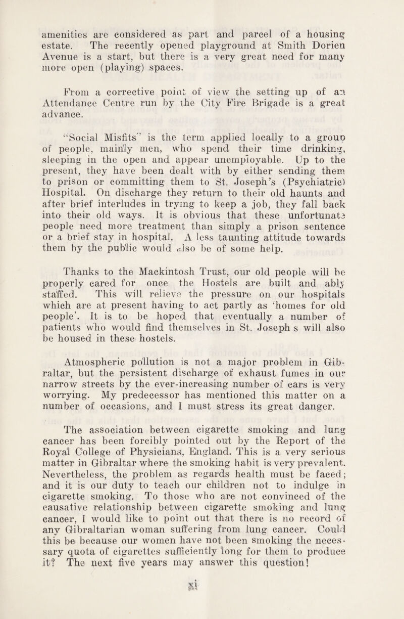 amenities are considered as part and parcel of a housing estate. The recently opened playground at Smith Dorien Avenue is a start, but there is a very great need for many more open (playing) spaces. From a corrective point of view the setting up of an Attendance Centre run by ihe City Fire Brigade is a great advance. “Social Misfits’' is the term applied locally to a grouo of people, mainly men, who spend their time drinking, sleeping in the open and appear unemployable. Up to the present, they have been dealt with by either sending them to prison or committing them to St. Joseph’s (Psychiatric) Hospital. On discharge they return to their old haunts and after brief interludes in trying to keep a job, they fall back into their old ways. It is obvious that these unfortunate people need more treatment than simply a prison sentence or a brief stay in hospital. A less taunting attitude towards them by the public would also be of some help. Thanks to the Mackintosh Trust, our old people will be properly cared for once the Hostels are built and .ably staffed. This will relieve the pressure on our hospitals which are at present having to act partly as 'homes for old people’. It is to be hoped that eventually a, number of patients who would find themselves in St. Joseph s will also be housed in these' hostels. Atmospheric pollution is not a major problem in Gib¬ raltar, but the persistent discharge of exhaust fumes in our narrow streets by the ever-increasing number of cars is very worrying. My predecessor has mentioned this matter on a number of occasions, and 1 must stress its great danger. The association between cigarette smoking and lung cancer has been forcibly pointed out by the Report of the Royal College of Physicians, England. This is a very serious matter in Gibraltar where the smoking habit is very prevalent. Nevertheless, the problem as regards health must be faced; and it is our duty to teach our children not to indulge in cigarette smoking. To those who are not convinced of the causative relationship between cigarette smoking and lung cancer, I would like to point out that there is no record of any Gibraltarian woman suffering from lung cancer. Could this be because our women have not been smoking the neces¬ sary quota of cigarettes sufficiently long for them to produce itd The next five years may answer this question!