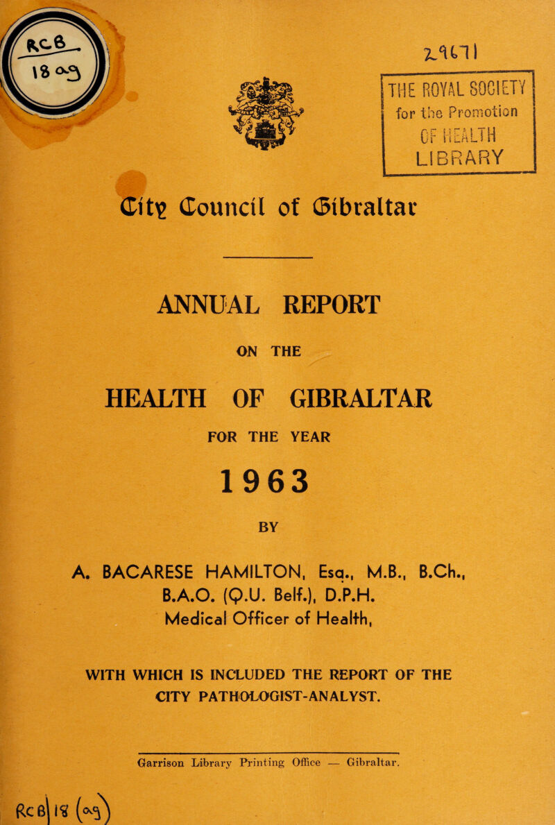 ANNUAL REPORT ON THE HEALTH OF GIBRALTAR FOR THE YEAR 1963 BY A. BACARESE HAMILTON, Esq., M.B., B.Ch., B.A.O. (Q.U. Belf.), D.P.H. Medical Officer of Health, - WITH WHICH IS INCLUDED THE REPORT OF THE CITY PATHOLOGIST-ANALYST. Garrison Library Printing Office — Gibraltar. Refills (°§)