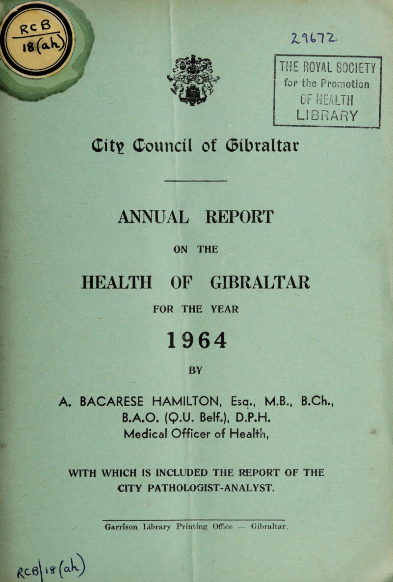 V ■ 1 ■ ' JtU12* Git\> Council of Clbraltac i I ■ REPORT ON THE HEALTH OP GIBRALTAR -V ' ■ FOR THE YEAR 1964 A. BACARESE HAMILTON, Esa., M.B., B.Ch., B.A.O. (Q.U. Belf.), D.P.H. Medical Officer of Health, WITH WHICH IS INCLUDED THE REPORT OF THE CITY PATHOLOGIST-ANALYST. Garrison Library Printing Office — Gibraltar.