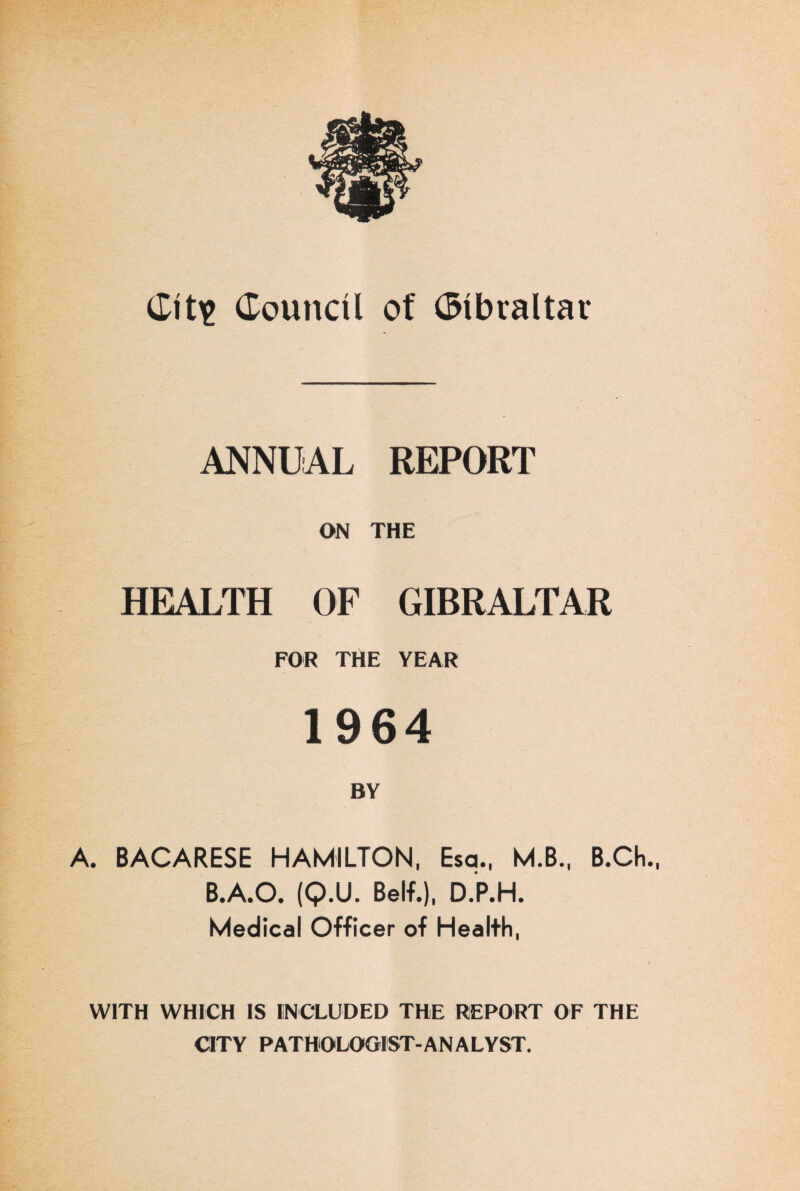 ANNUAL REPORT ON THE HEALTH OF GIBRALTAR FOR THE YEAR 1964 BY A. BACARESE HAMILTON, Esq., M.B., B.Ch., B.A.O. (Q.U. Belf.), D.P.H. Medical Officer of Health, WITH WHICH IS INCLUDED THE REPORT OF THE CITY PATHOLOGIST-ANALYST.