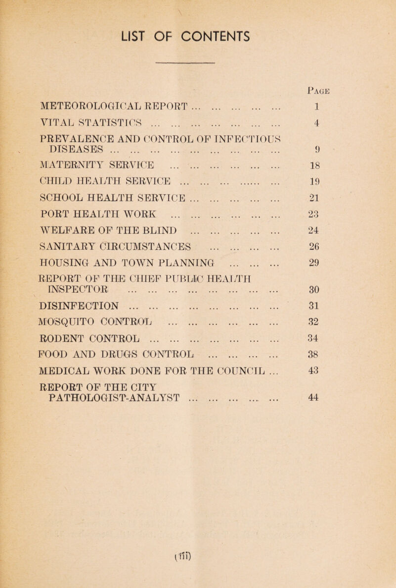 LIST OF CONTENTS METEOROLOGICAL REPORT. VITAL STATISTICS ... ... .. PREVALENCE AND CONTROL OF INFECTIOUS DISEASES. MATERNITY SERVICE . CHILD HEALTH SERVICE . SCHOOL HEALTH SERVICE. PORT HEALTH WORK . WELFARE OF THE BLIND . SANITARY CIRCUMSTANCES . HOUSING AND TOWN PLANNING . REPORT OF THE! CHIEF PUBLIC HEALTH INSPECTOR. DISINFECTION . MOSQUITO CONTROL . RODENT CONTROL . FOOD AND DRUGS CONTROL . MEDICAL WORK DONE FOR THE COUNCIL ... REPORT OF THE CITY PATHOLOGIST-ANALYST ... . Page 1 4 9 18 19 21 23 24 26 29 30 31 32 34 38 43 44