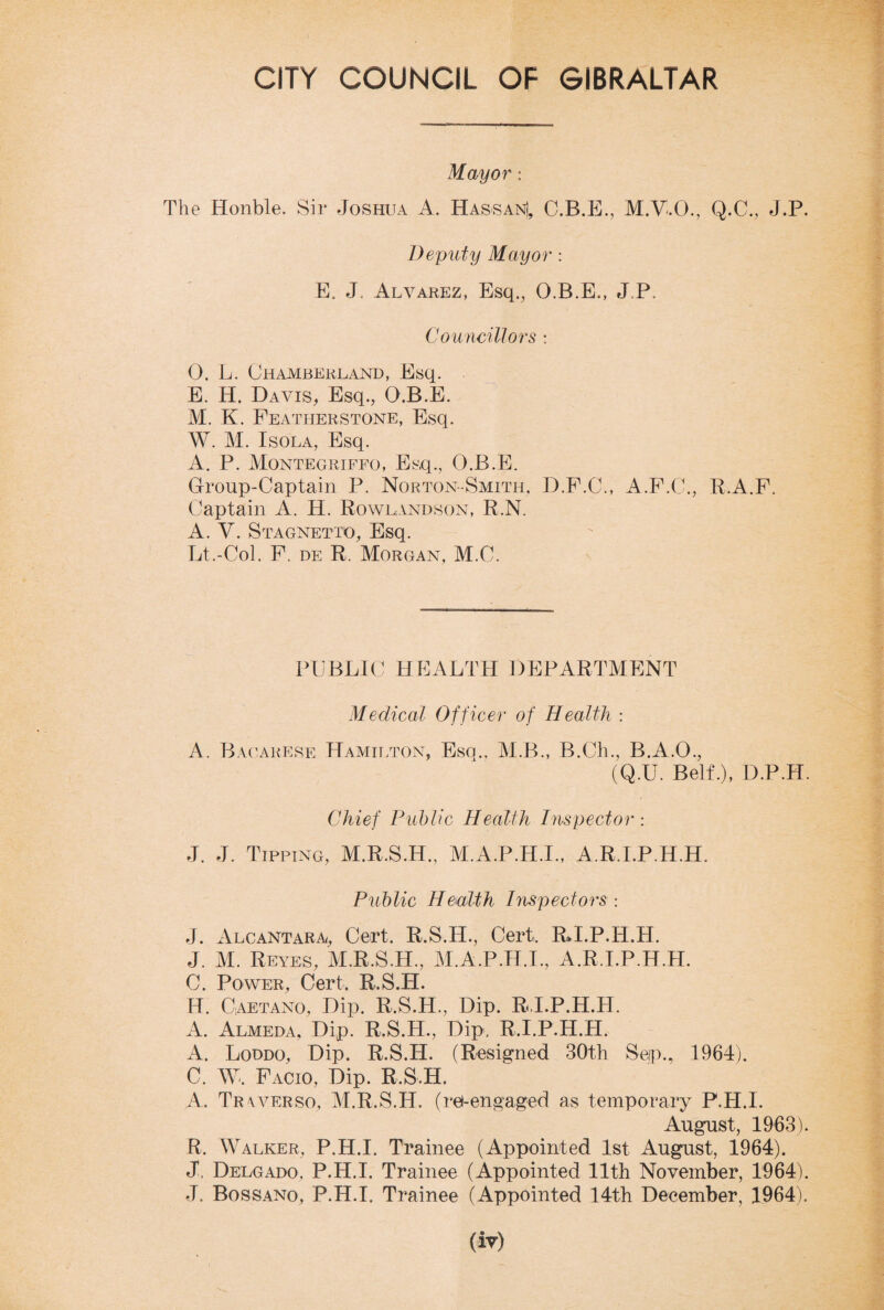 Mayor: The Honble. Sir Joshua A. Has-san), C.B.E., M.V.O., Q.C., J.P. Deputy Mayor : E, J. Alvarez, Esq., O.B.E., J.P. Councillors : 0. L. Chamberland, Esq. E. H. Davis, Esq., O.B.E. M. K. Peatherstone, Esq. W. M. Isola, Esq. A. P. Montegriffo, Esq., O.B.E. Group-Captain P. Norton-Smith, D.P.C., A.P.C., R.A.F. Captain A. H. Rowlandson, R.N. A. V. Stagnetto, Esq. Lt.-Col. P. de R. Morgan, M.C. PUBLIC HEALTH DEPARTMENT Medical Officer of Health : A. Bacarese Hamilton, Esq., M.B., B.Ch., B.A.O., (Q.U. Belt.), D.P.H. Chief Public Health Inspector : J. J. Tipping, M.R.S.H., M.A.P.H.I., A.R.LP.H.H. Public Health Inspectors : J. Alcantara, Cert. R.S.H., Cert. RH.P.H.H. J. M. Reyes, M.R.S.H., M.A.P.H.I, A.R.I.P.H.H. C. Power, Cert, R.S.H. H. Caetano, Dip. R.S.H., Dip. R.I.P.H.H, A. Almeda, Dip. R.S.H., Dip, R.I.P.H.H. A. Loddo, Dip. R.S.H. (Resigned 30th Sep., 1961). C. W, Pacio, Dip. R.S H. A. Tr vverso, M.R.S.IT. (rei-engaged as temporary F.H.L August, 1963). R. Walker, P.H.I. Trainee (Appointed 1st August, 1964). J, Delgado, P.H.I. Trainee (Appointed 11th November, 1964). J. Bossano, P.H.I. Trainee (Appointed 14th December, 1964).