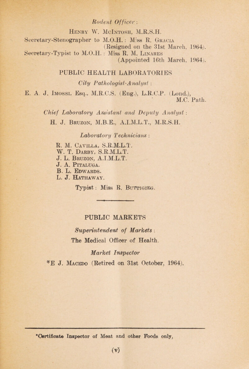 Rodent Officer : Henry W. McIntosh, M.R.S.H. Secretary-Stenographer to M.O.H.: Miss R. Gracia (Resigned on the 31st March, 1964). Secretary-Typist to M.O.H. : Miss R. M. Linares (Appointed 16th March, 1964). PUBLIC HEALTH LABORATORIES City Pathologist-Analyst : E. A. J. Imossi, Esq., M.R.C.S. (Eng.), L.R.C.P. (Lond.), M.C. Path. Chief Laboratory Assistant and Deputy Analyst: H. J. Bruzon, M.B.E., A.I.M.L.T., M.R.S.H. Laboratory Technicians : R. M. C a villa, S.R.M.L.T. W. T. Darby, S.R.M.L.T. J. L. Bruzon, A.I.M.L.T. J. A. PlTALUGA. B. L. Edwards. L. J. Hathaway. Typist: Miss R. Buttigieg. PUBLIC MARKETS Superintendent of Markets : The Medical Officer of Health. Market Inspector *E J. Macedo (Retired on 31st October, 1964). * Certificate Inspector of Meat and other Foods only,