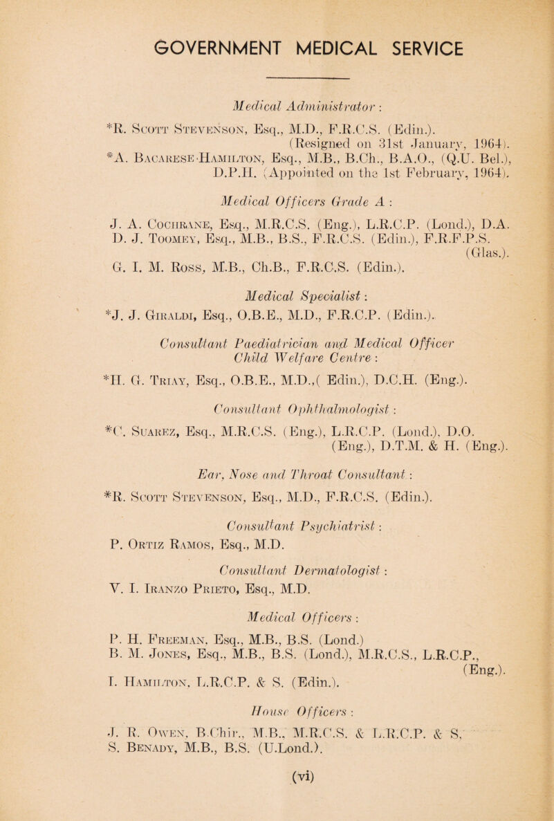 GOVERNMENT MEDICAL SERVICE Medical Administrator: *R. Scott Stevenson, Esq., M.D., F.R.C.S. (Edin.). (Resigned on 31st January, 1964). *A. Bacarese Hamilton, Esq., M.B., B.Ch., B.A.O., (Q.U. Bel.), D.P.H. (Appointed on the 1st February, 1964). Medical Officers Grade A : J. A. Cochrane, Esq., M.R.C.S. (Eng.), L.R.C.P. (Loud.), D.A. D. J. Toomey, Esq., M.B., B.S., F.R.C.S. (Edin.), F.R.F.P.S. (Glas.). G. I. M. Ross, M.B., Ch.B., F.R.C.S. (Edin.). Medical Specialist: *J. J. Giraldi, Esq., O.B.E., M.D., F.R.C.P. (Edin.). Consultant Paediatrician and Medical Officer Child Welfare Centre : *H. G. T hi ay, Esq., O.B.E., M.D.,( Edin.), D.C.H. (Eng.). Consultant Ophthalmologist : #C. Suarez, Esq., M.R.C.S. (Eng.), L.R.C.P. (Loud.), D.O. (Eng.), D.T.M. & H. (Eng.). Ear, Nose and Throat Consultant: #R. Scott Stevenson, Esq., M.D., F.R.C.S. (Edin.). Consultant Psychiatrist: P. Ortiz Ramos, Esq., M.D. Consultant Dermatologist: V. I. Iranzo Prieto, Esq., M.D. Medical Officers : P. H. Freeman, Esq., M.B., B.S. (Bond.) B. M. Jones, Esq., M.B., B.S. (Bond.), M.R.C.S., L.R.C.P., (Eng.). I. Hamilton, L.R.C.P. & S. (Edin.). House Officers : J. R. Owen, B.Chir., M.B., M.R.C.S. & L.R.C.P. & S, S. Benady, M.B., B.S. (U.Lond.).