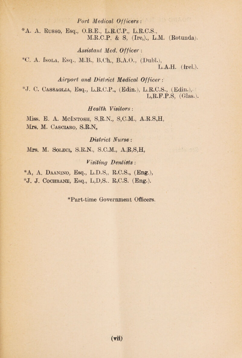 Port Medical Officers: *A. A. Russo, Esq., O.B.E., L.R.C.P., L.R.C.S., M.R.C.P. & S, (Ire,)., L.M. (Rotunda). Assistant Med. Officer : *0. A, J!sola, Esq., MLB., B.Cli., B.A.O., (Dubl.), L.A.H. (Irel.). Airport and District Medical Officer; *J. 0. Cassaolia, Esq., L.R.C.P., (Edin.), L.R.C.S., (Edin.), L,R.F,P,S, (Glas.). Health Visitors: Miss. E. A. McIntosh, S,R.N., S,G.M., A.R.S,H, Mrs. M. Casoiaro, S.R.N; District Nurse: Mrs. M. SolecIi, B.R.N., S.C.M., A.R,S,H, Visiting Dentists: *A, A, Daanino, Esq., L.D.S,, R.C.S.* (Eng,), *J» J. Cochrane, Esq., L,D,S.. R,C.S. (Ping.). *Part-time Government Officers.