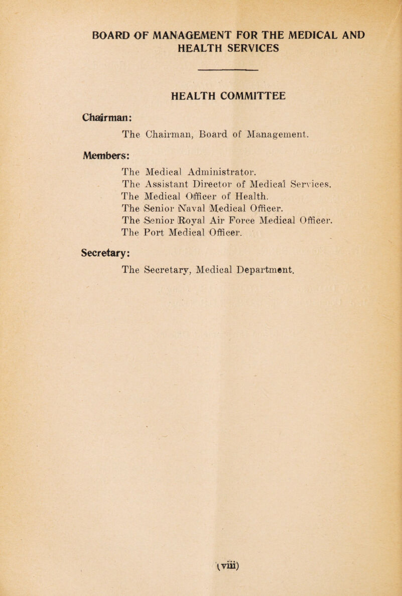 BOARD OF MANAGEMENT FOR THE MEDICAL AND HEALTH SERVICES HEALTH COMMITTEE Chairman: The Chairman, Board of Management. Members: The Medical Administrator. The Assistant Director of Medical Services. The Medical Officer of Health. The Senior 'Naval Medical Officer. The Senior [Royal Air Force Medical Officer. The Port Medical Officer. Secretary: The Secretary, Medical Department. fviii)